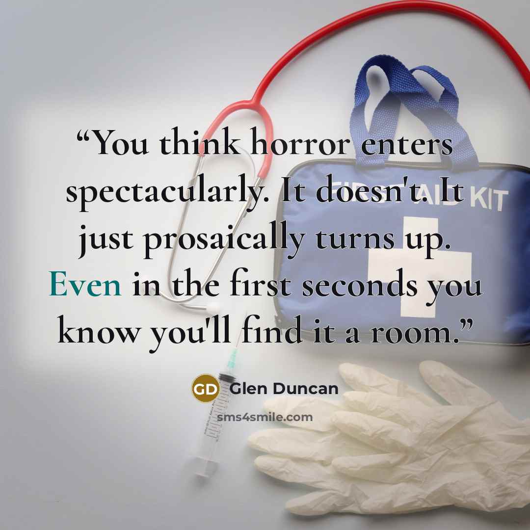 “You think horror enters spectacularly. It doesn't. It just prosaically turns up. Even in the first seconds you know you'll find it a room.” quote by Glen Duncan