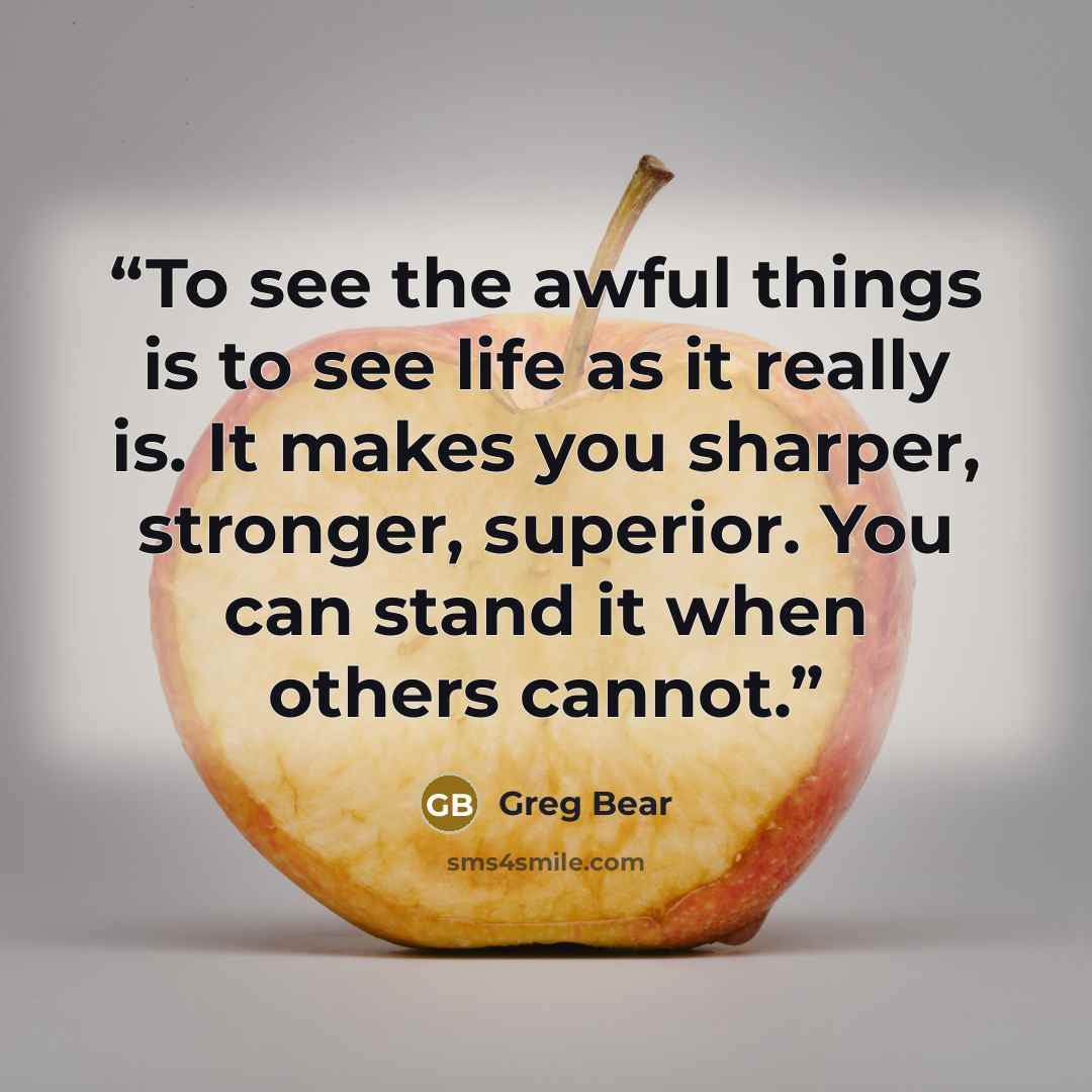 “To see the awful things is to see life as it really is. It makes you sharper, stronger, superior. You can stand it when others cannot.” quote by Greg Bear