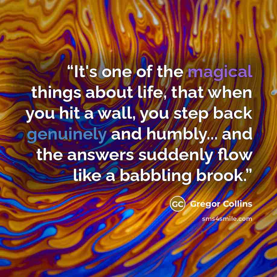 “It's one of the magical things about life, that when you hit a wall, you step back genuinely and humbly... and the answers suddenly flow like a babbling brook.” quote by Gregor Collins