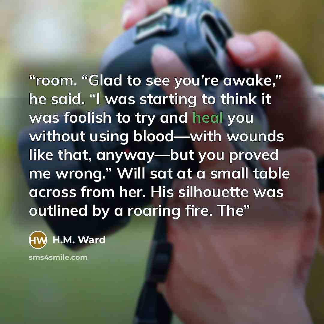 “room. “Glad to see you’re awake,” he said. “I was starting to think it was foolish to try and heal you without using blood—with wounds like that, anyway—but you proved me wrong.” Will sat at a small table across from her. His silhouette was outlined by a roaring fire. The” quote by H.M. Ward
