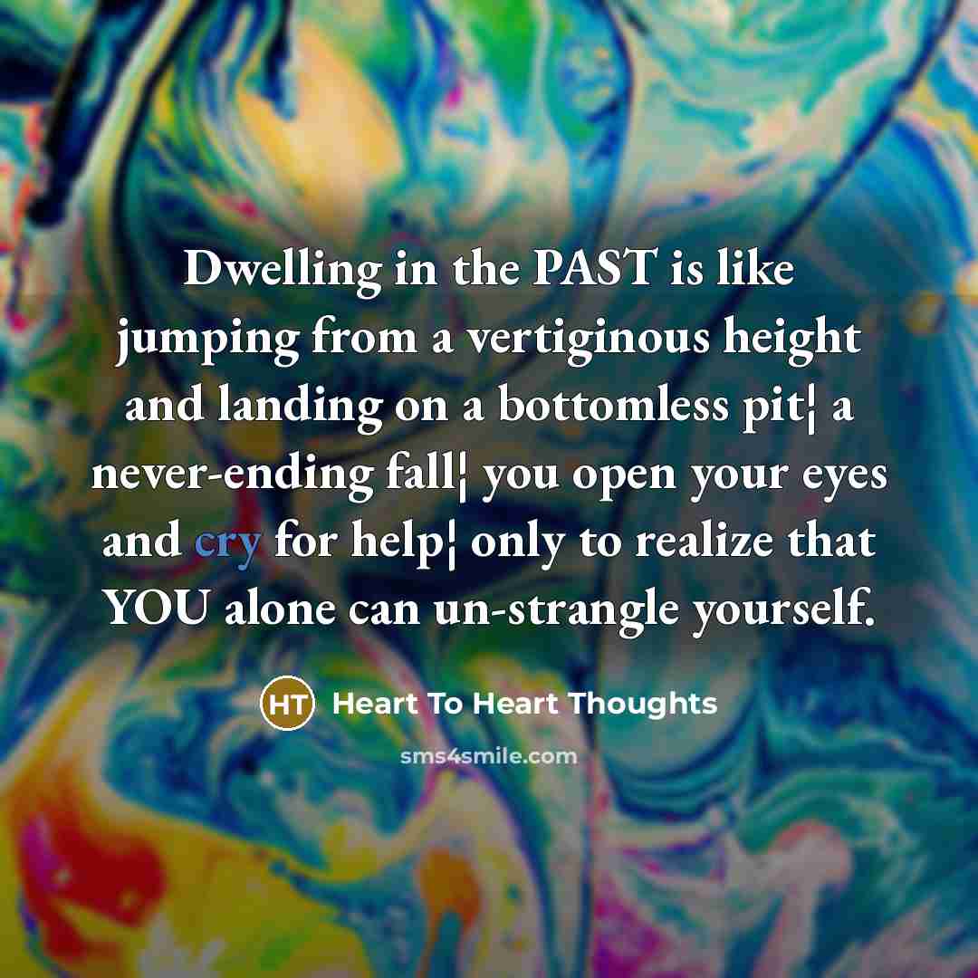 “Dwelling in the PAST is like jumping from a vertiginous height and landing on a bottomless pit¦ a never-ending fall¦ you open your eyes and cry for help¦ only to realize that YOU alone can un-strangle yourself.” quote by Heart To Heart Thoughts
