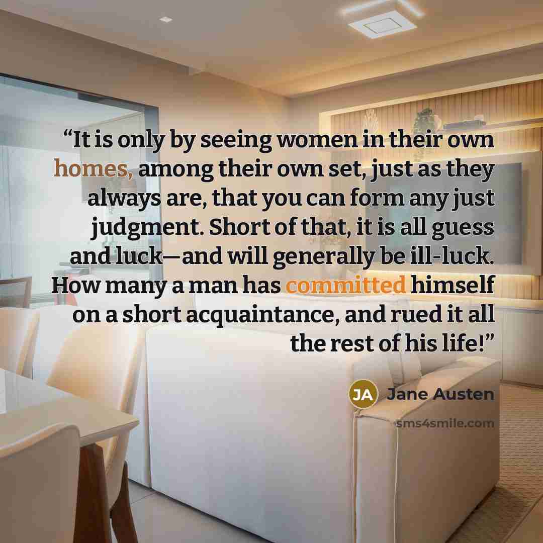 “It is only by seeing women in their own homes, among their own set, just as they always are, that you can form any just judgment. Short of that, it is all guess and luck—and will generally be ill-luck. How many a man has committed himself on a short acquaintance, and rued it all the rest of his…” quote by Jane Austen