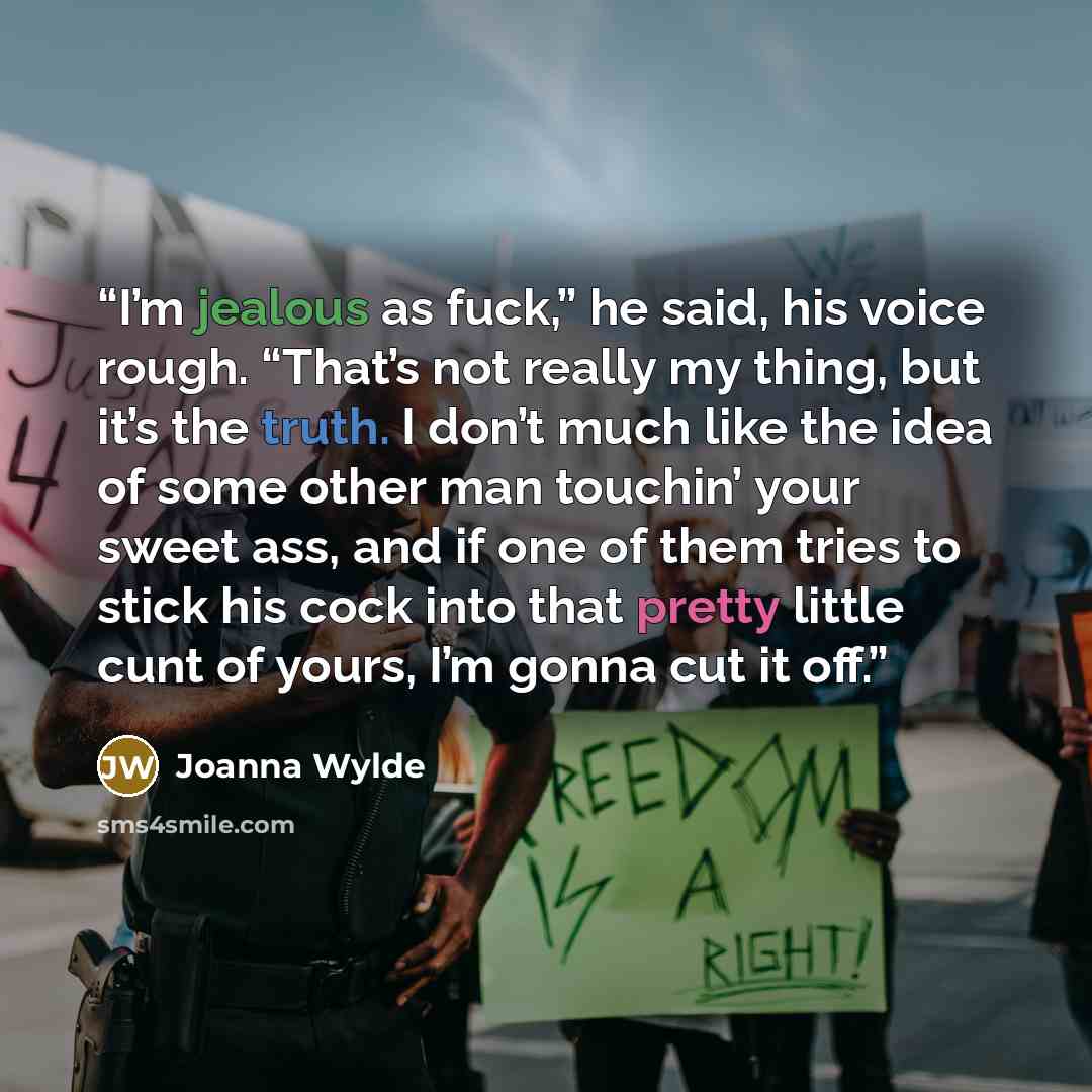 “I’m jealous as fuck,” he said, his voice rough. “That’s not really my thing, but it’s the truth. I don’t much like the idea of some other man touchin’ your sweet ass, and if one of them tries to stick his cock into that pretty little cunt of yours, I’m gonna cut it off.” quote by Joanna Wylde
