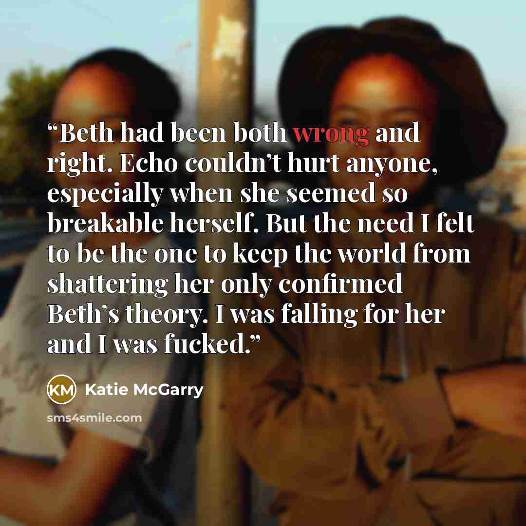“Beth had been both wrong and right. Echo couldn’t hurt anyone, especially when she seemed so breakable herself. But the need I felt to be the one to keep the world from shattering her only confirmed Beth’s theory. I was falling for her and I was fucked.” quote by Katie McGarry