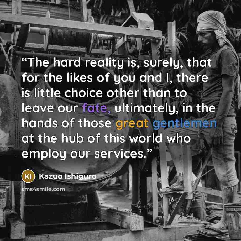 “The hard reality is, surely, that for the likes of you and I, there is little choice other than to leave our fate, ultimately, in the hands of those great gentlemen at the hub of this world who employ our services.” quote by Kazuo Ishiguro