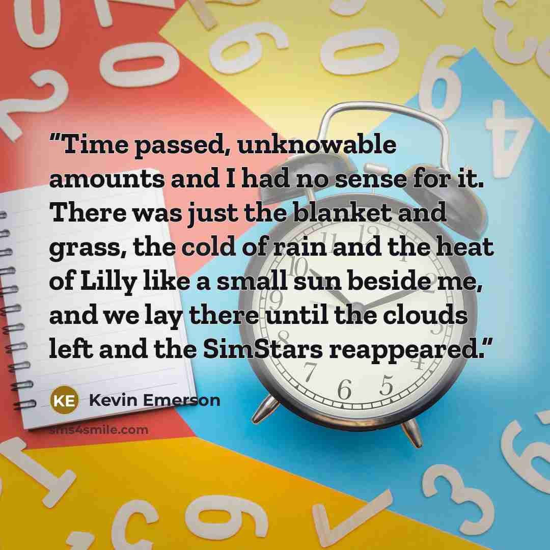 “Time passed, unknowable amounts and I had no sense for it. There was just the blanket and grass, the cold of rain and the heat of Lilly like a small sun beside me, and we lay there until the clouds left and the SimStars reappeared.” quote by Kevin Emerson