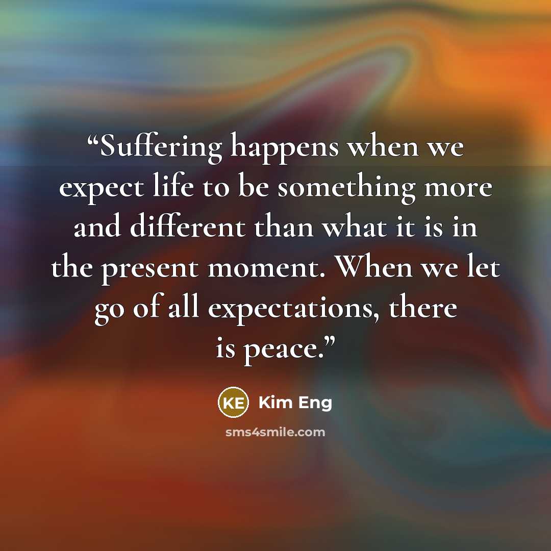 “Suffering happens when we expect life to be something more and different than what it is in the present moment. When we let go of all expectations, there is peace.” quote by Kim Eng