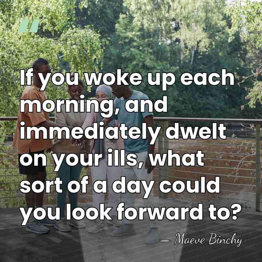 If you woke up each morning, and immediately dwelt on your ills,&hellip; - Maeve Binchy