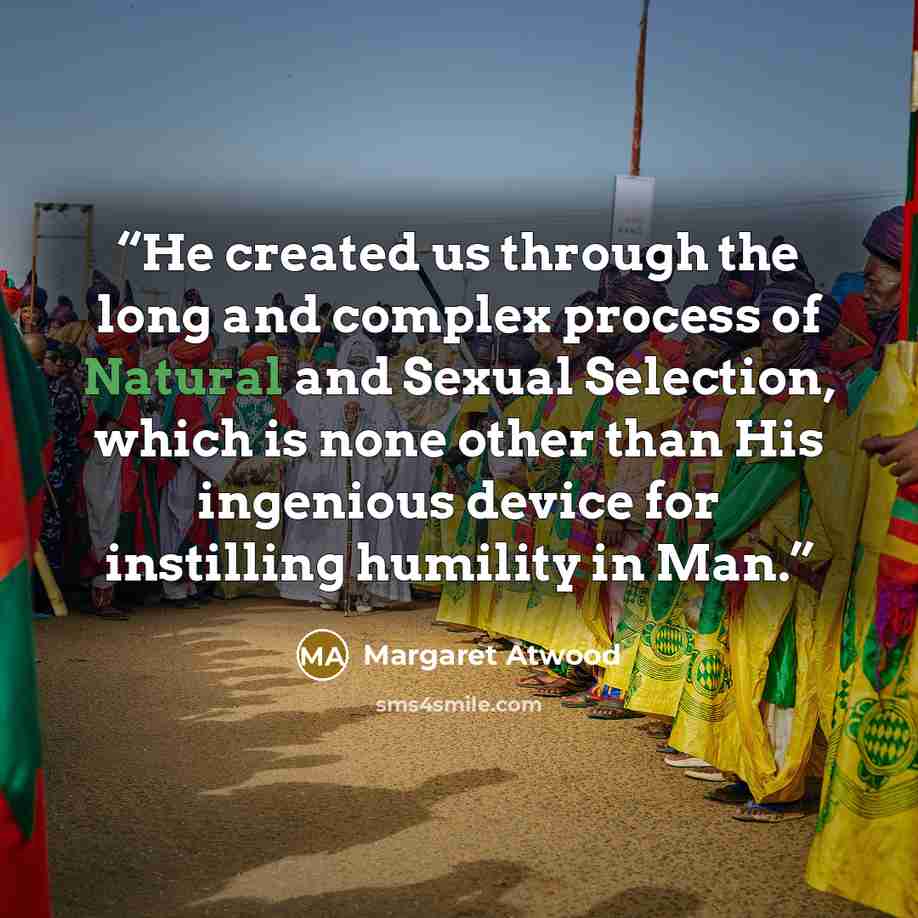 “He created us through the long and complex process of Natural and Sexual Selection, which is none other than His ingenious device for instilling humility in Man.” quote by Margaret Atwood