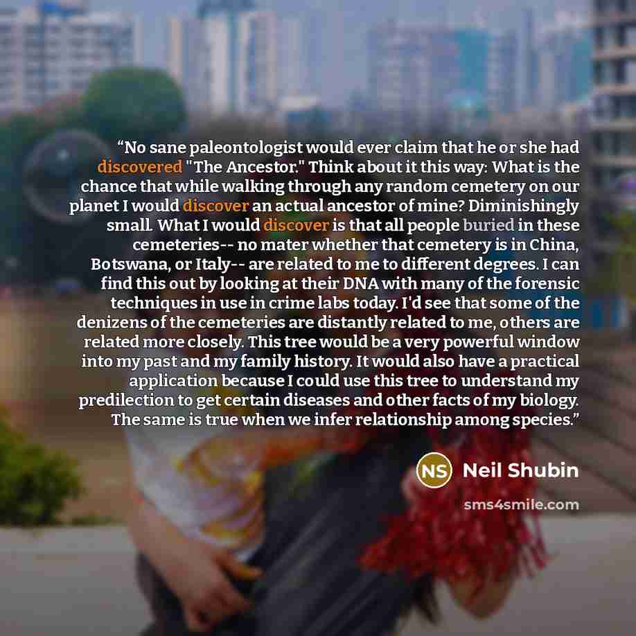“No sane paleontologist would ever claim that he or she had discovered "The Ancestor." Think about it this way: What is the chance that while walking through any random cemetery on our planet I would discover an actual ancestor of mine? Diminishingly small. What I would discover is that all people…” quote by Neil Shubin