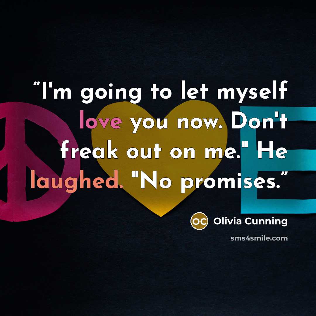 “I'm going to let myself love you now. Don't freak out on me." He laughed. "No promises.” quote by Olivia Cunning