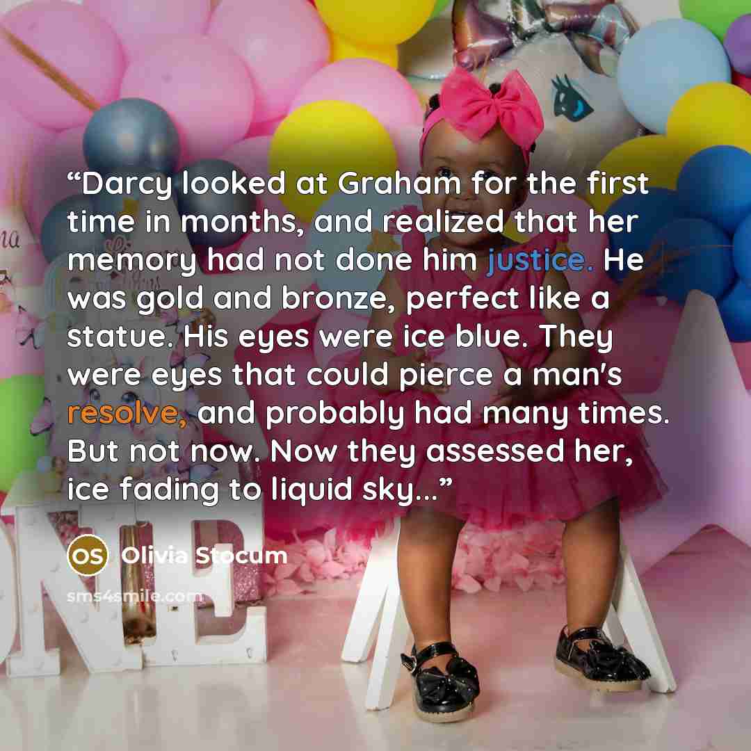 “Darcy looked at Graham for the first time in months, and realized that her memory had not done him justice. He was gold and bronze, perfect like a statue. His eyes were ice blue. They were eyes that could pierce a man's resolve, and probably had many times. But not now. Now they assessed her, ice…” quote by Olivia Stocum