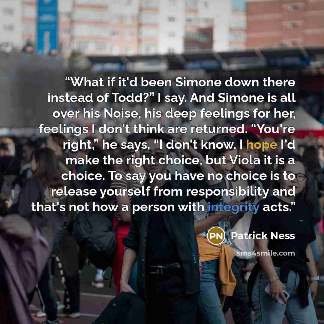 “What if it'd been Simone down there instead of Todd?” I say. And Simone is all over his Noise, his deep feelings for her, feelings I don't think are returned. “You're right,” he says, “I don't know. I hope I'd make the right choice, but Viola it is a choice. To say you have no choice is to release…” quote by Patrick Ness