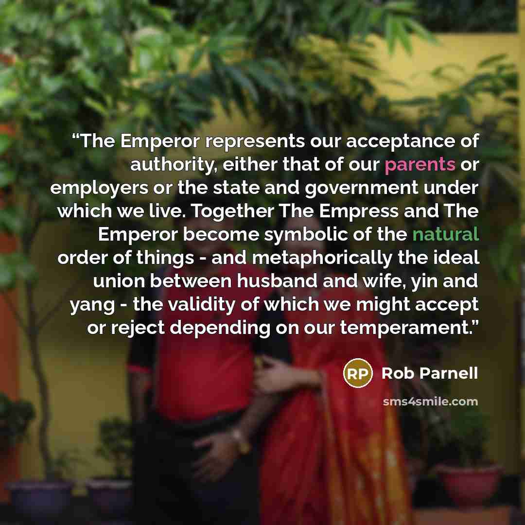 “The Emperor represents our acceptance of authority, either that of our parents or employers or the state and government under which we live. Together The Empress and The Emperor become symbolic of the natural order of things - and metaphorically the ideal union between husband and wife, yin and…” quote by Rob Parnell