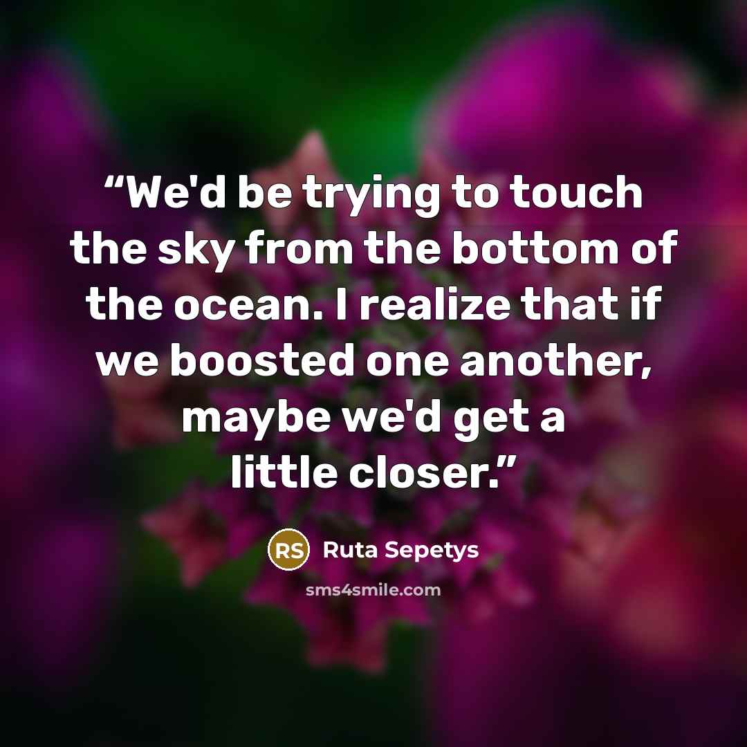 “We'd be trying to touch the sky from the bottom of the ocean. I realize that if we boosted one another, maybe we'd get a little closer.” quote by Ruta Sepetys