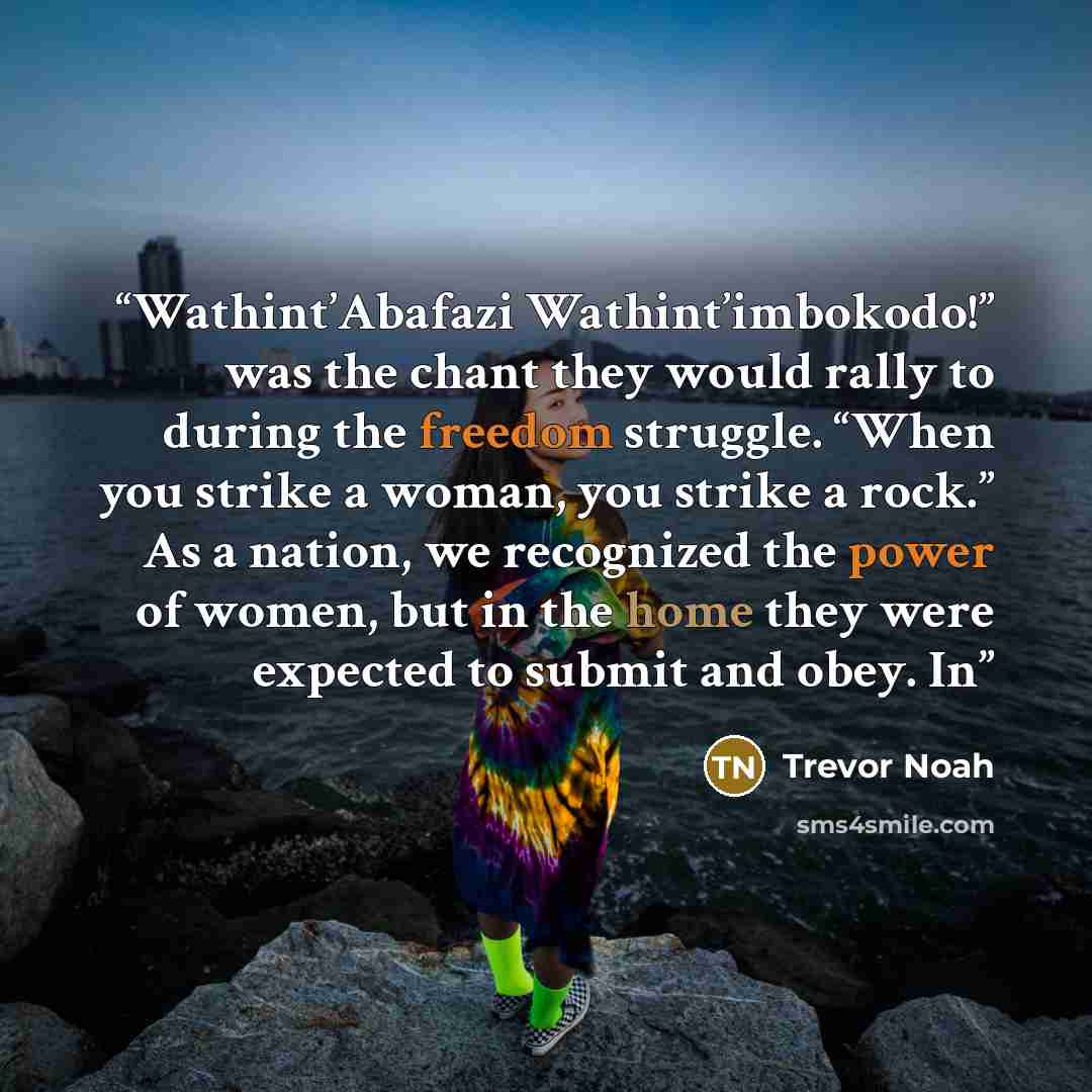 “Wathint’Abafazi Wathint’imbokodo!” was the chant they would rally to during the freedom struggle. “When you strike a woman, you strike a rock.” As a nation, we recognized the power of women, but in the home they were expected to submit and obey. In” quote by Trevor Noah