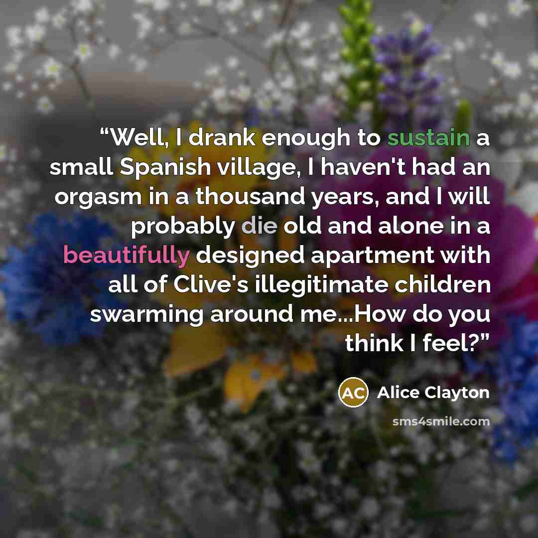 “Well, I drank enough to sustain a small Spanish village, I haven't had an orgasm in a thousand years, and I will probably die old and alone in a beautifully designed apartment with all of Clive's illegitimate children swarming around me...How do you think I feel?” quote by Alice Clayton
