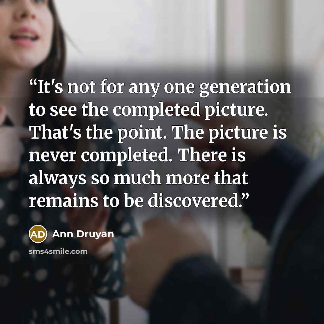 “It's not for any one generation to see the completed picture. That's the point. The picture is never completed. There is always so much more that remains to be discovered.” quote by Ann Druyan
