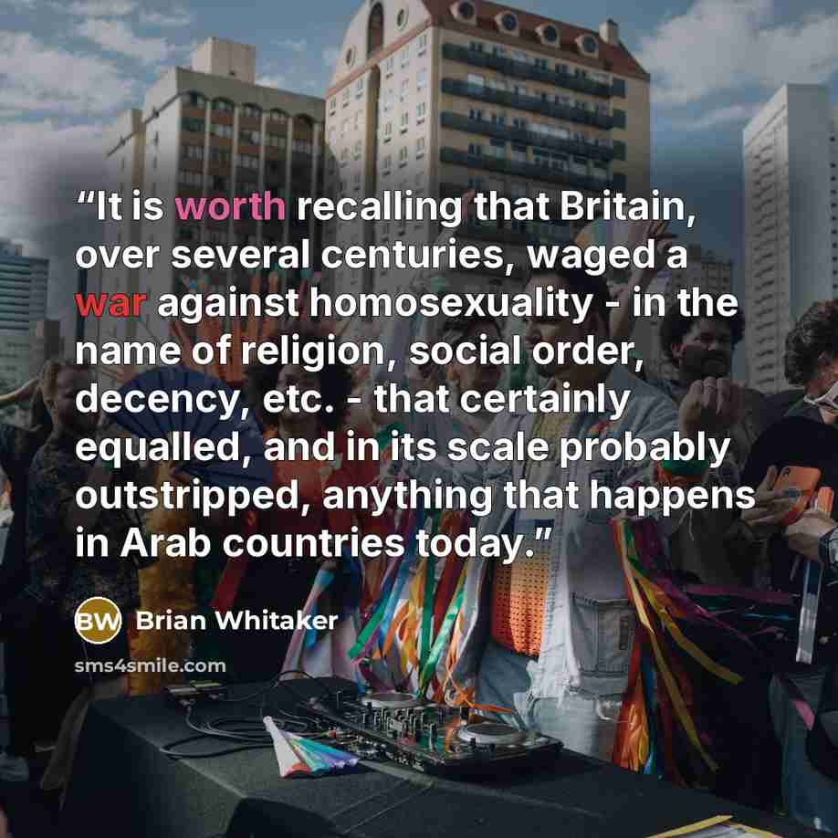 “It is worth recalling that Britain, over several centuries, waged a war against homosexuality - in the name of religion, social order, decency, etc. - that certainly equalled, and in its scale probably outstripped, anything that happens in Arab countries today.” quote by Brian Whitaker