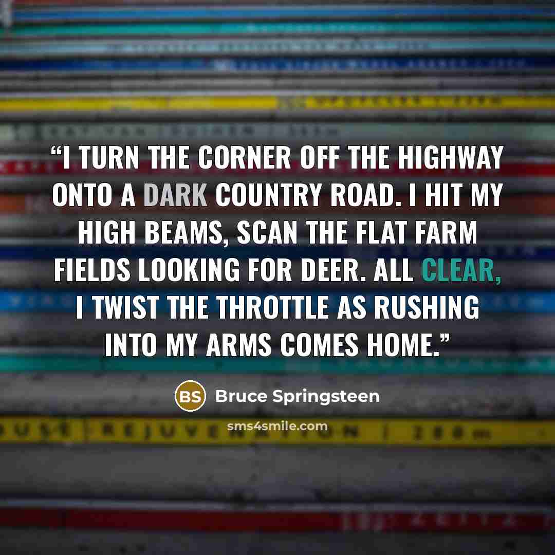“I turn the corner off the highway onto a dark country road. I hit my high beams, scan the flat farm fields looking for deer. All clear, I twist the throttle as rushing into my arms comes home.” quote by Bruce Springsteen