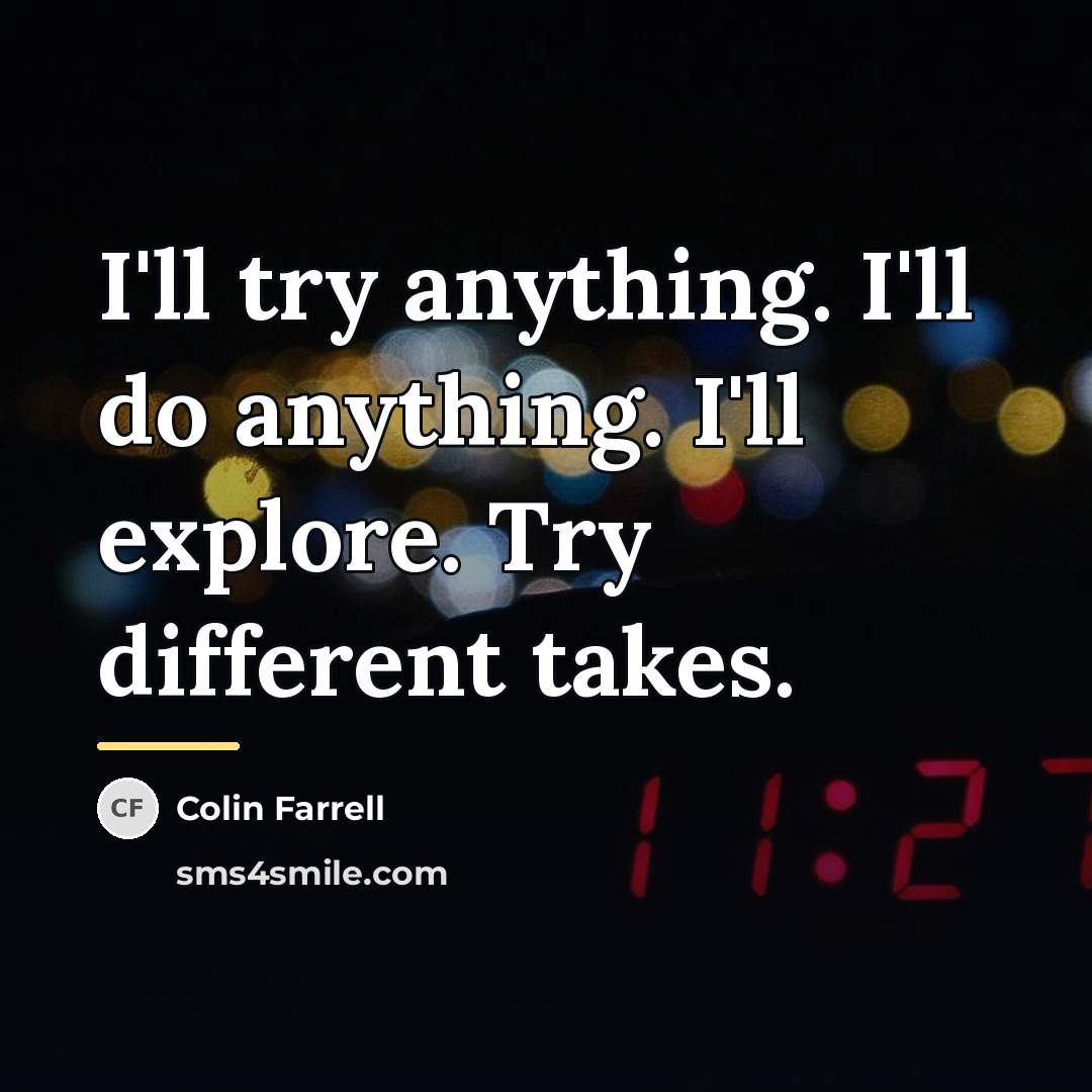 “I'll try anything. I'll do anything. I'll explore. Try different…” quote by Colin Farrell
