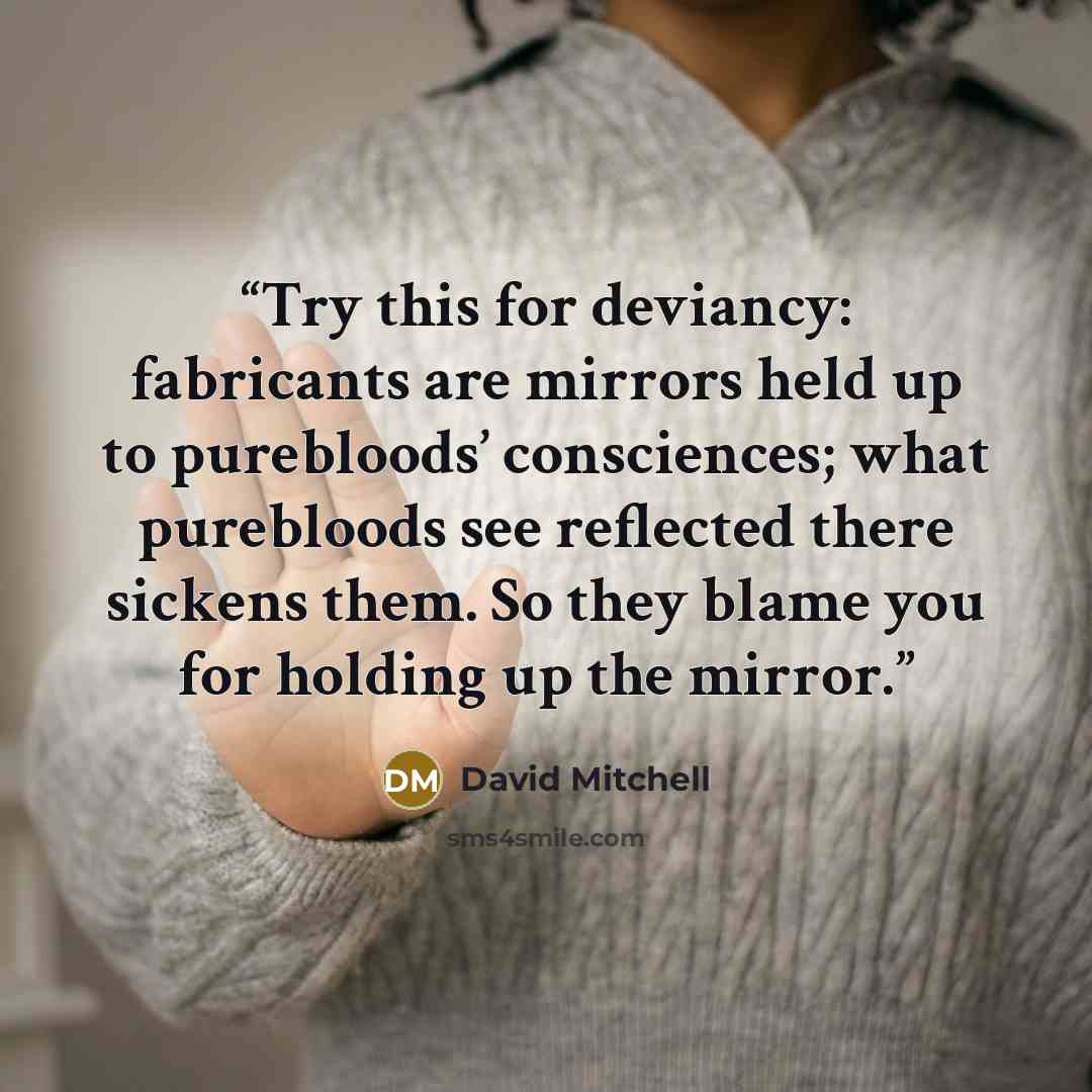 “Try this for deviancy: fabricants are mirrors held up to purebloods’ consciences; what purebloods see reflected there sickens them. So they blame you for holding up the mirror.” quote by David Mitchell
