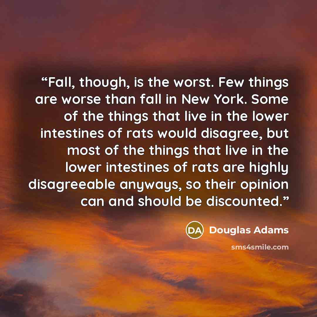 “Fall, though, is the worst. Few things are worse than fall in New York. Some of the things that live in the lower intestines of rats would disagree, but most of the things that live in the lower intestines of rats are highly disagreeable anyways, so their opinion can and should be discounted.” quote by Douglas Adams