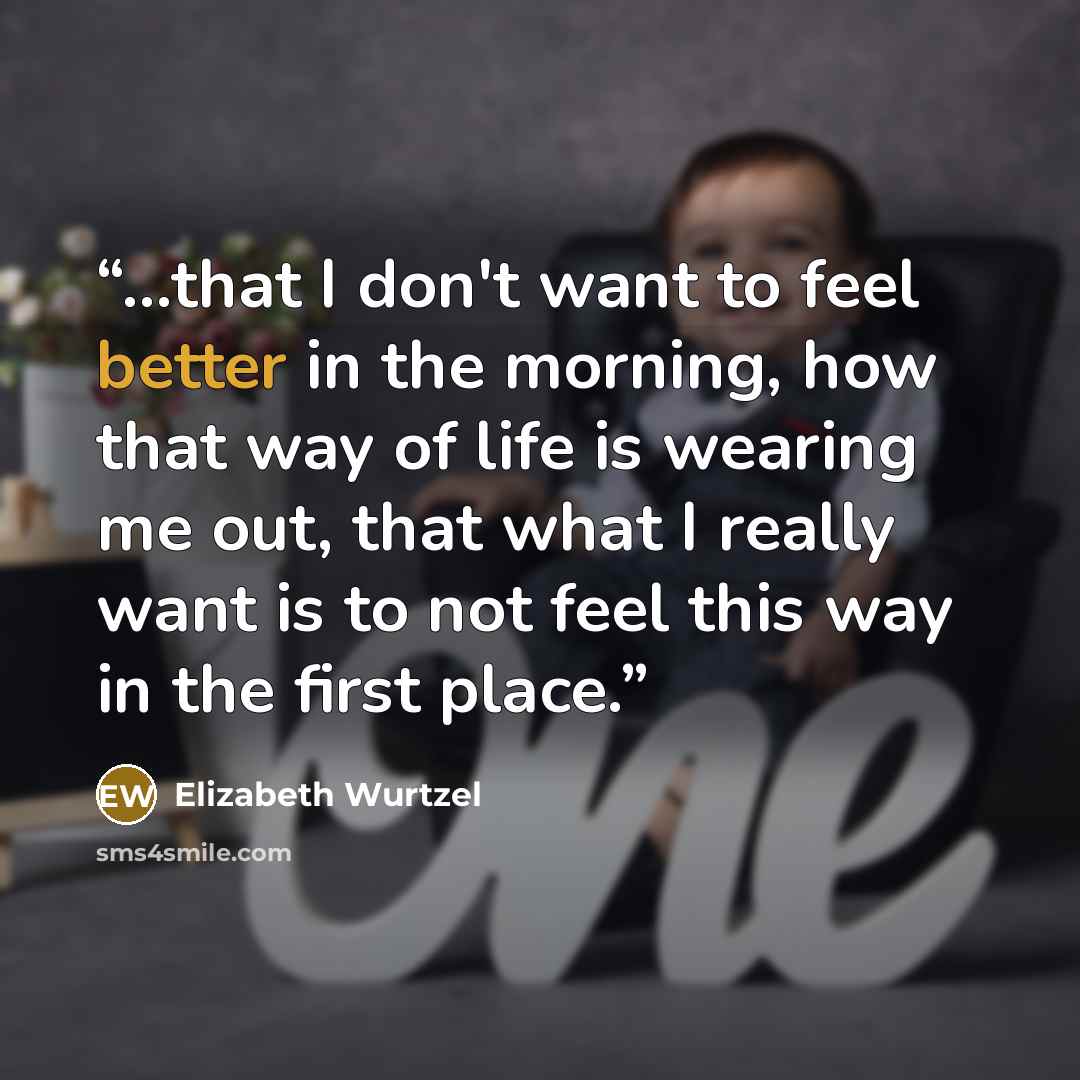 “...that I don't want to feel better in the morning, how that way of life is wearing me out, that what I really want is to not feel this way in the first place.” quote by Elizabeth Wurtzel