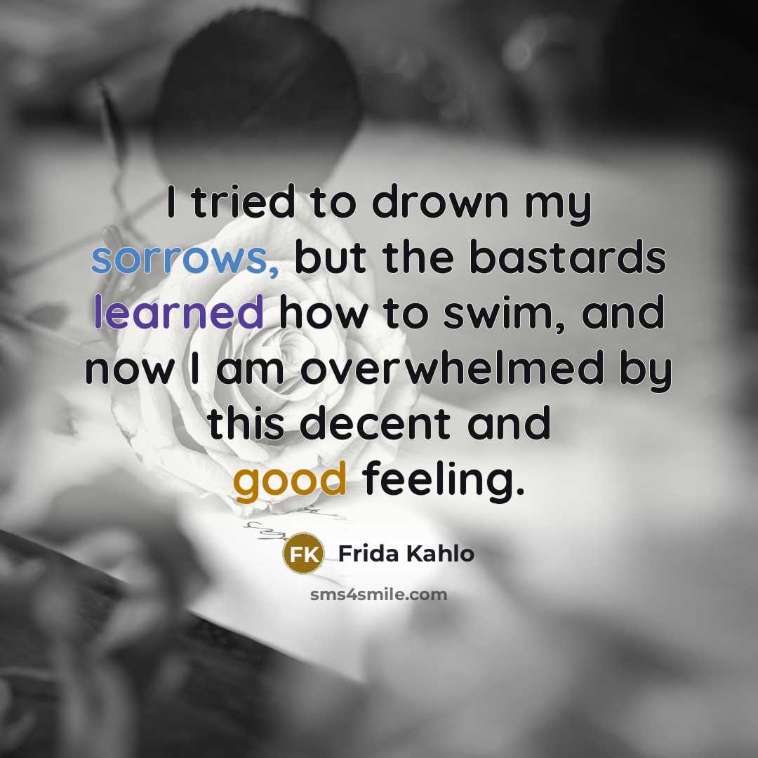“I tried to drown my sorrows, but the bastards learned how to swim, and now I am overwhelmed by this decent and good feeling.” quote by Frida Kahlo