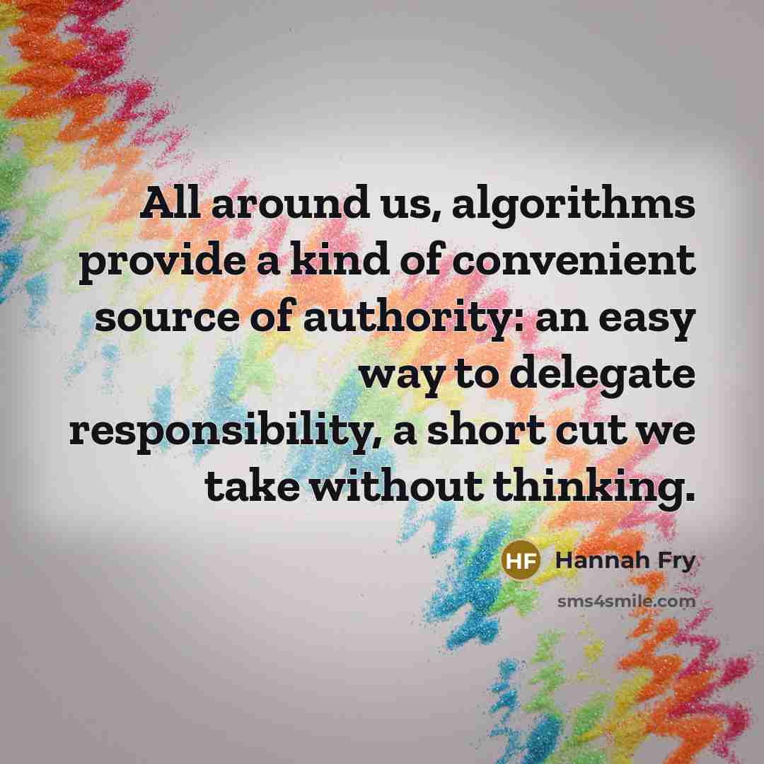 “All around us, algorithms provide a kind of convenient source of authority: an easy way to delegate responsibility, a short cut we take without thinking.” quote by Hannah Fry