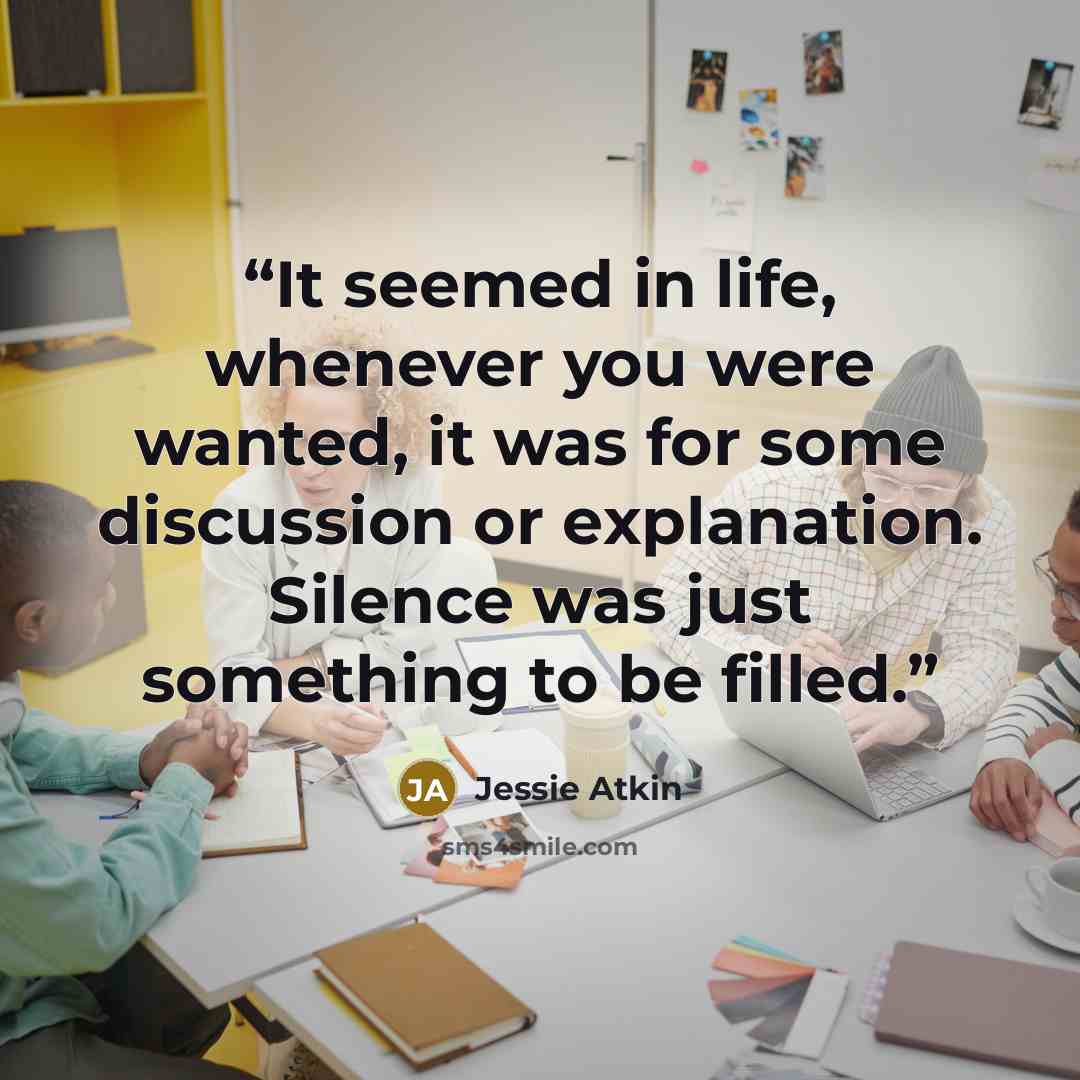 “It seemed in life, whenever you were wanted, it was for some discussion or explanation. Silence was just something to be filled.” quote by Jessie Atkin
