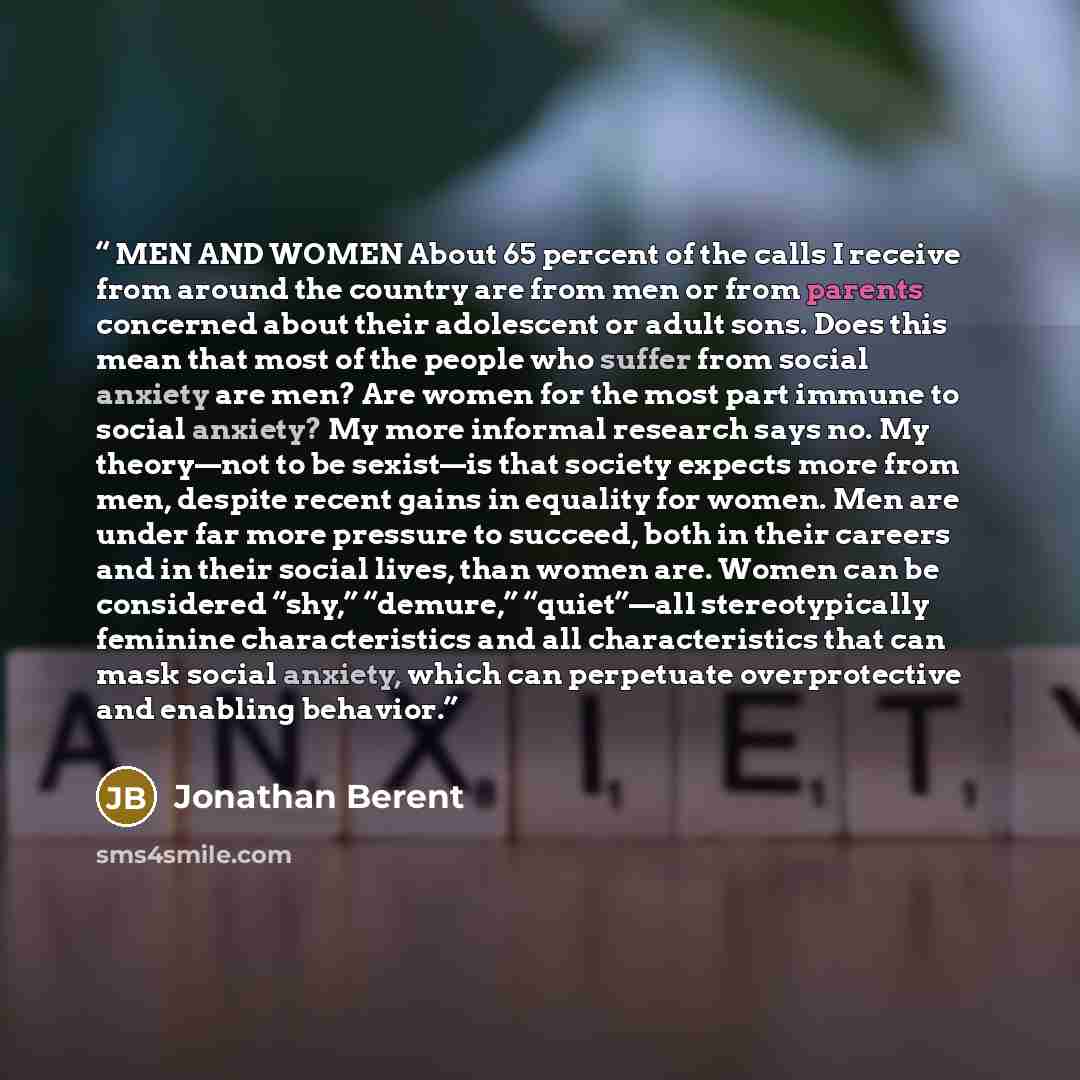 “MEN AND WOMEN About 65 percent of the calls I receive from around the country are from men or from parents concerned about their adolescent or adult sons. Does this mean that most of the people who suffer from social anxiety are men? Are women for the most part immune to social anxiety? My more…” quote by Jonathan Berent
