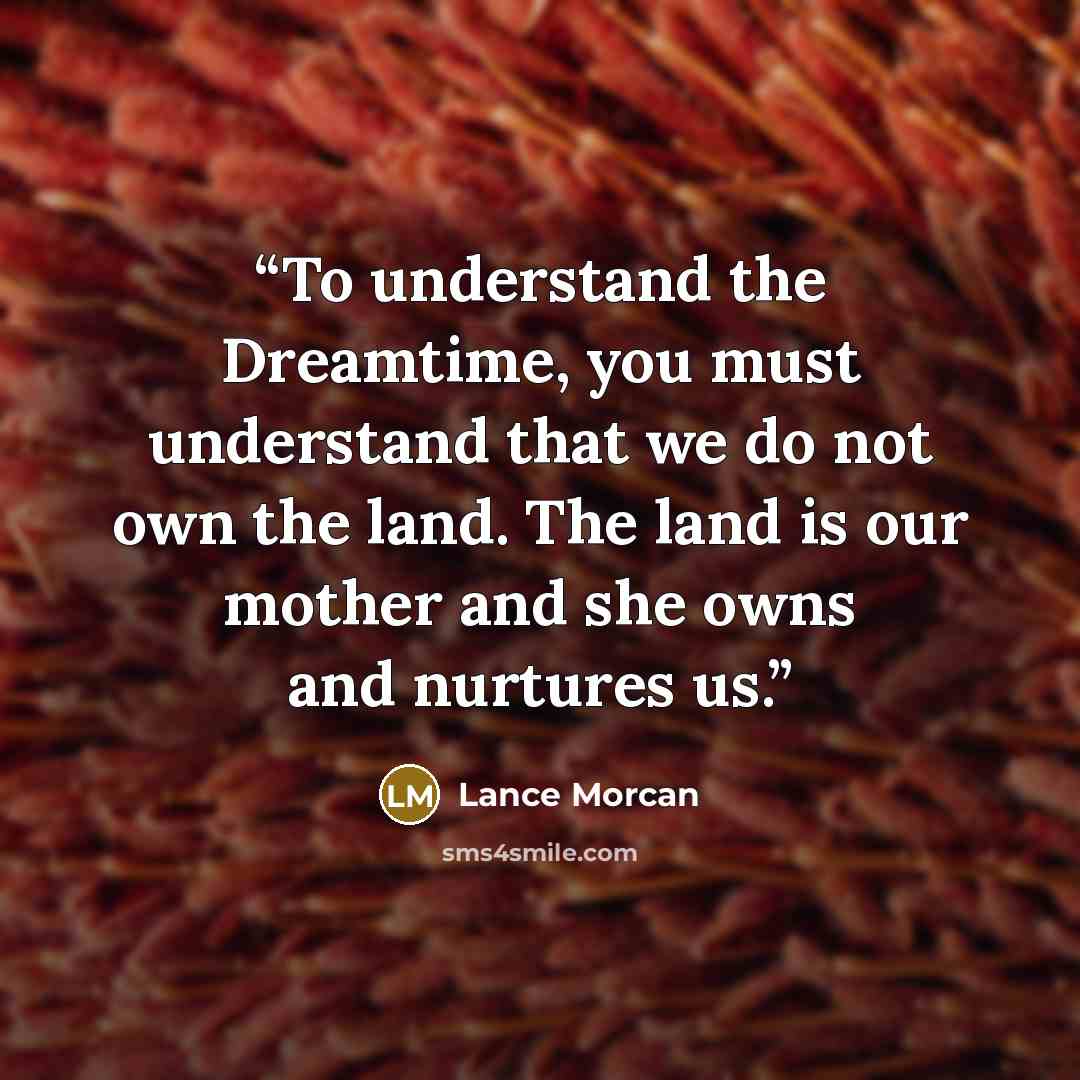 “To understand the Dreamtime, you must understand that we do not own the land. The land is our mother and she owns and nurtures us.” quote by Lance Morcan