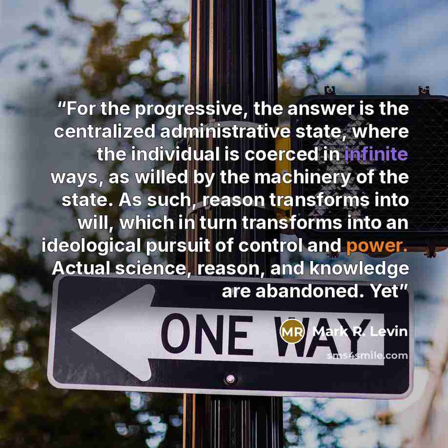 “For the progressive, the answer is the centralized administrative state, where the individual is coerced in infinite ways, as willed by the machinery of the state. As such, reason transforms into will, which in turn transforms into an ideological pursuit of control and power. Actual science…” quote by Mark R. Levin