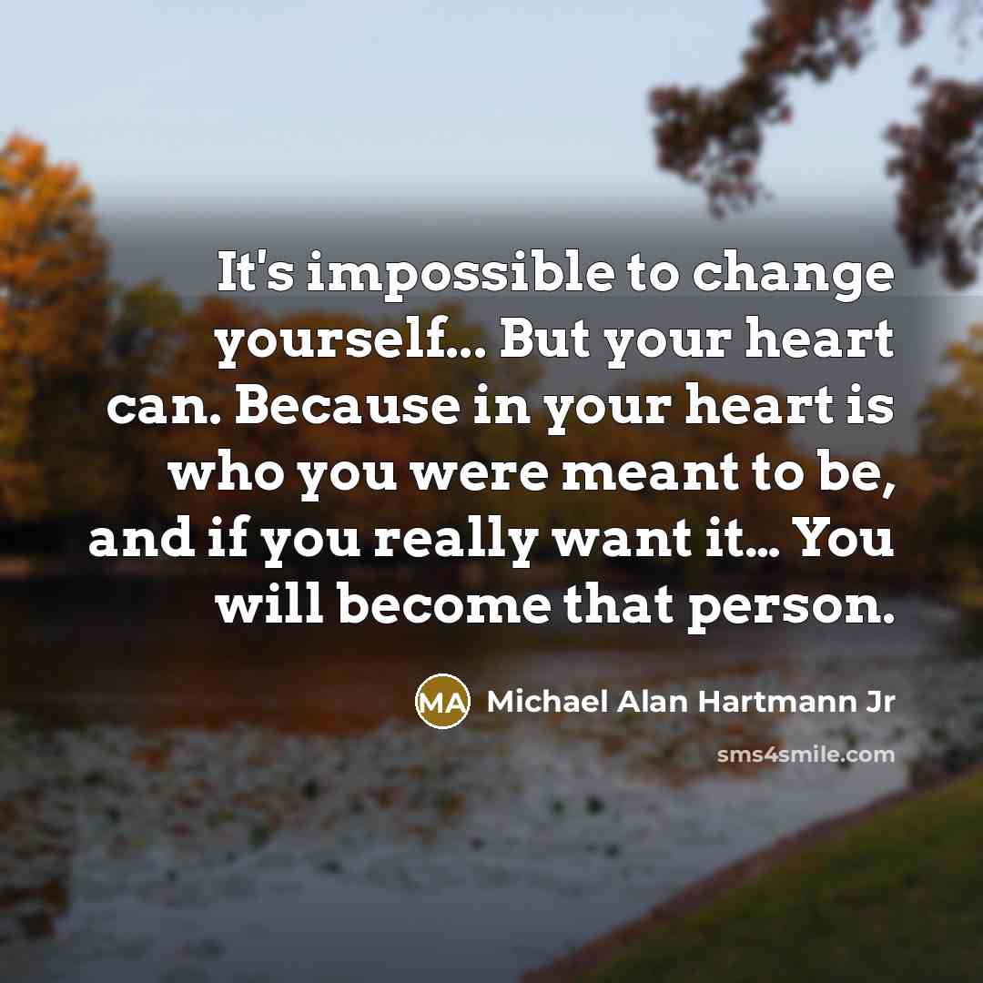“It's impossible to change yourself... But your heart can. Because in your heart is who you were meant to be, and if you really want it… You will become that person.” quote by Michael Alan Hartmann Jr