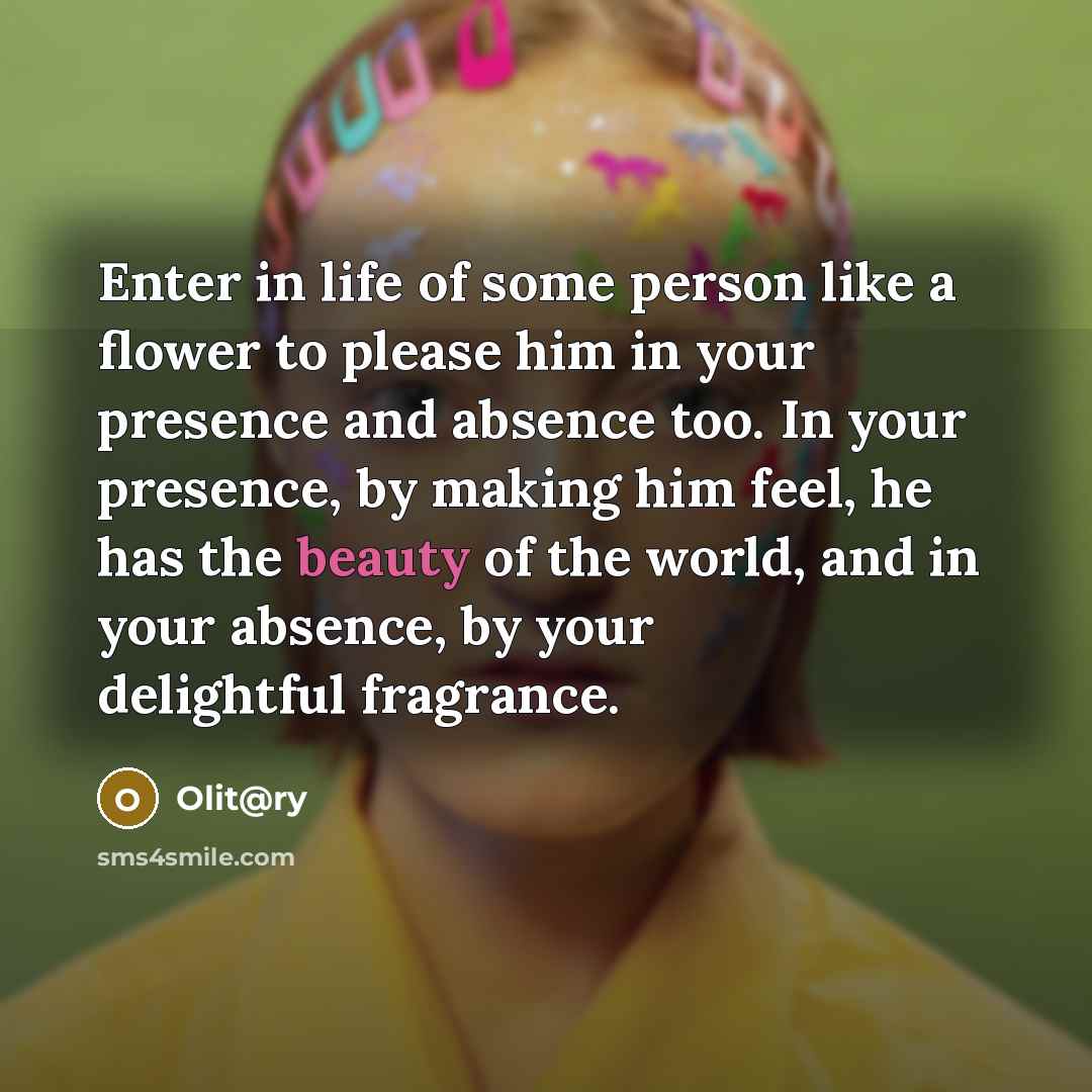 “Enter in life of some person like a flower to please him in your presence and absence too. In your presence, by making him feel, he has the beauty of the world, and in your absence, by your delightful fragrance.” quote by Olit@ry
