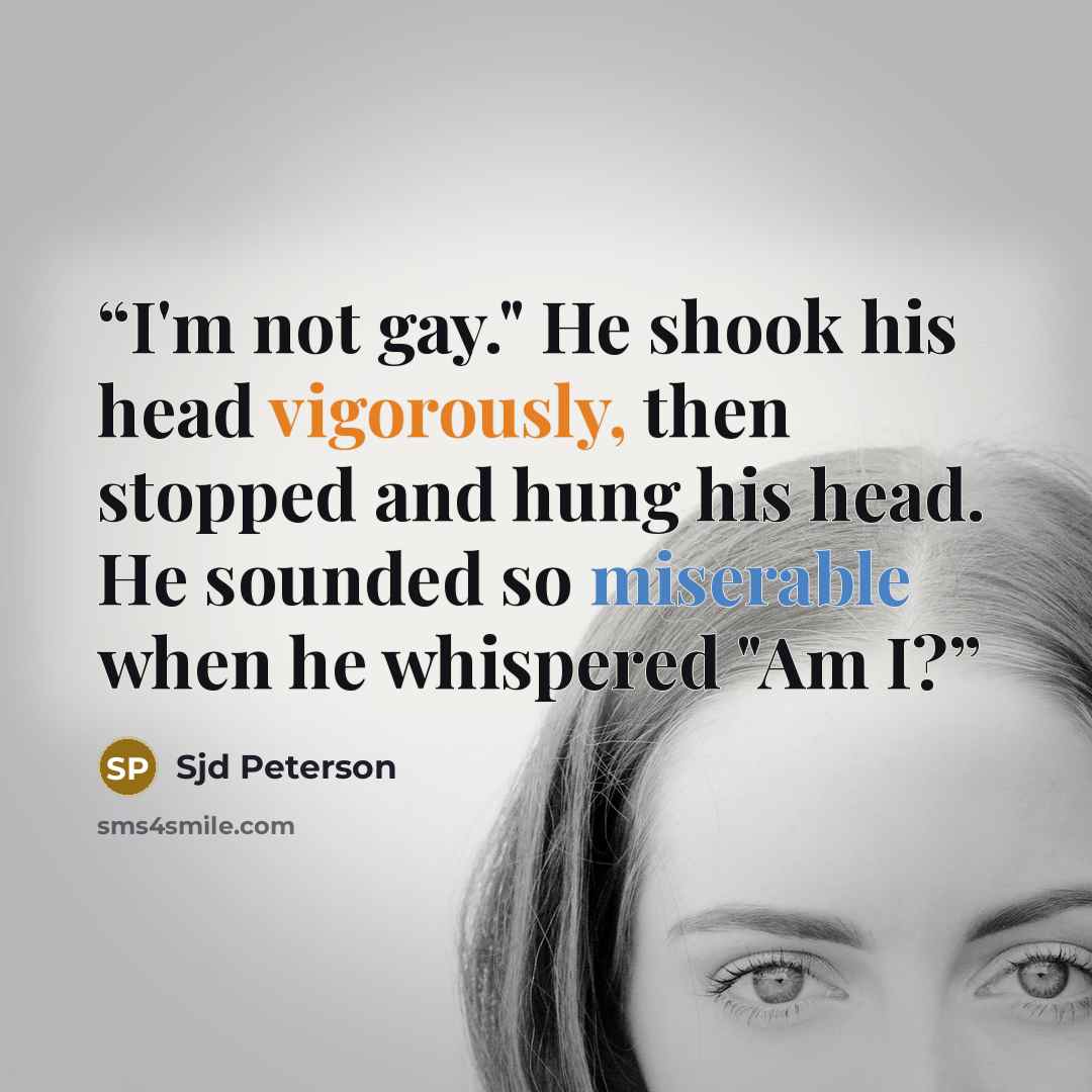“I'm not gay." He shook his head vigorously, then stopped and hung his head. He sounded so miserable when he whispered "Am I?” quote by Sjd Peterson