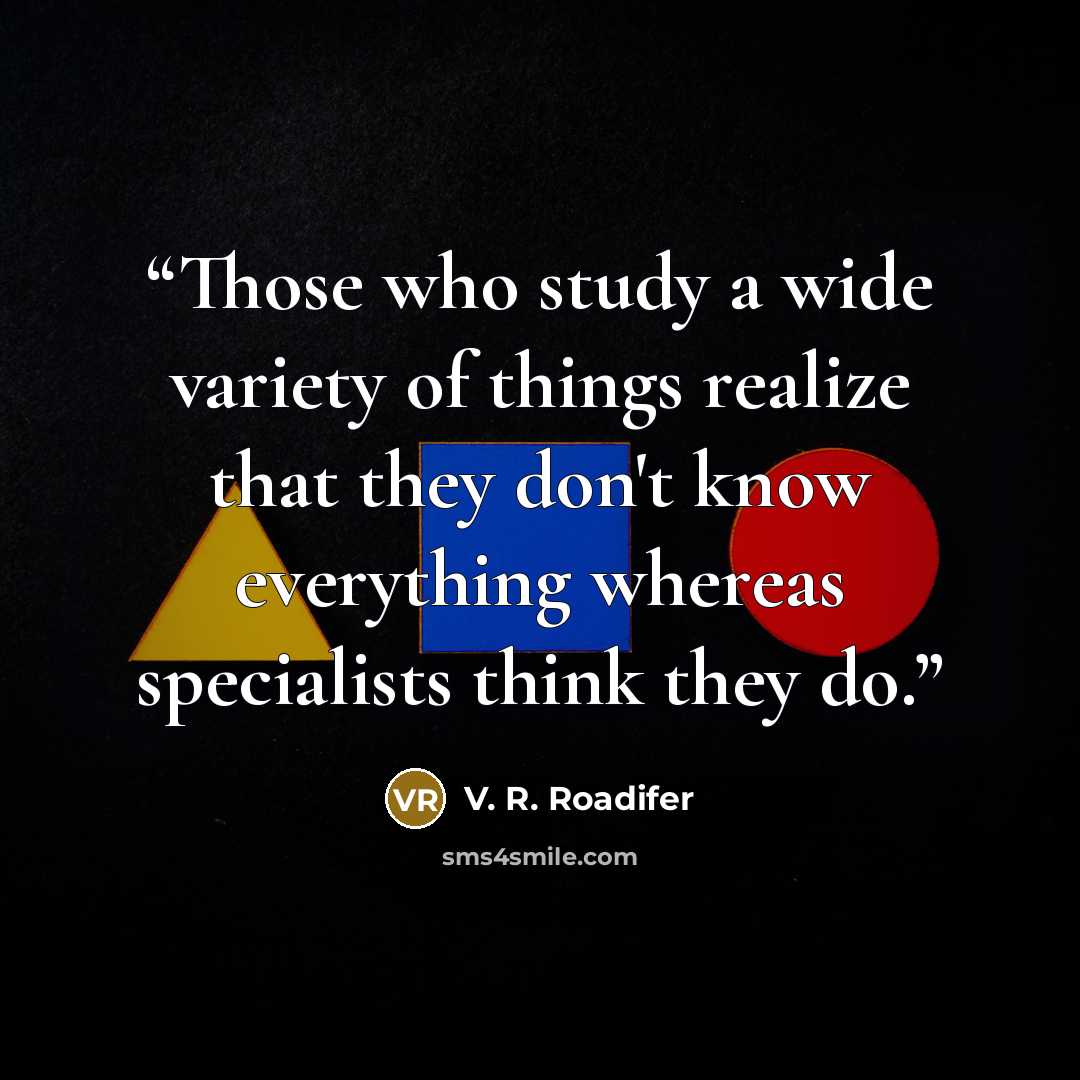 “Those who study a wide variety of things realize that they don't know everything whereas specialists think they do.” quote by V. R. Roadifer