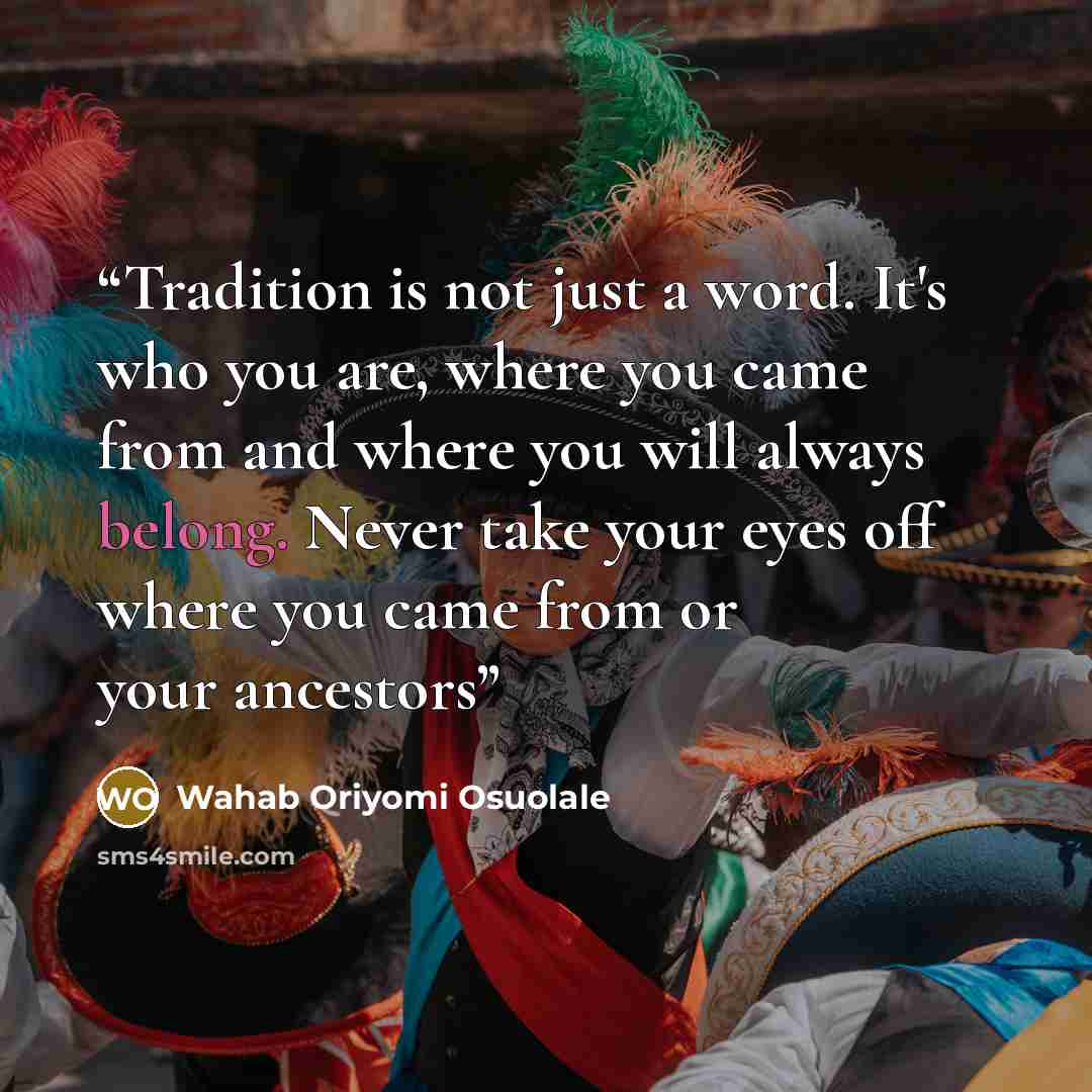 “Tradition is not just a word. It's who you are, where you came from and where you will always belong. Never take your eyes off where you came from or your ancestors” quote by Wahab Oriyomi Osuolale