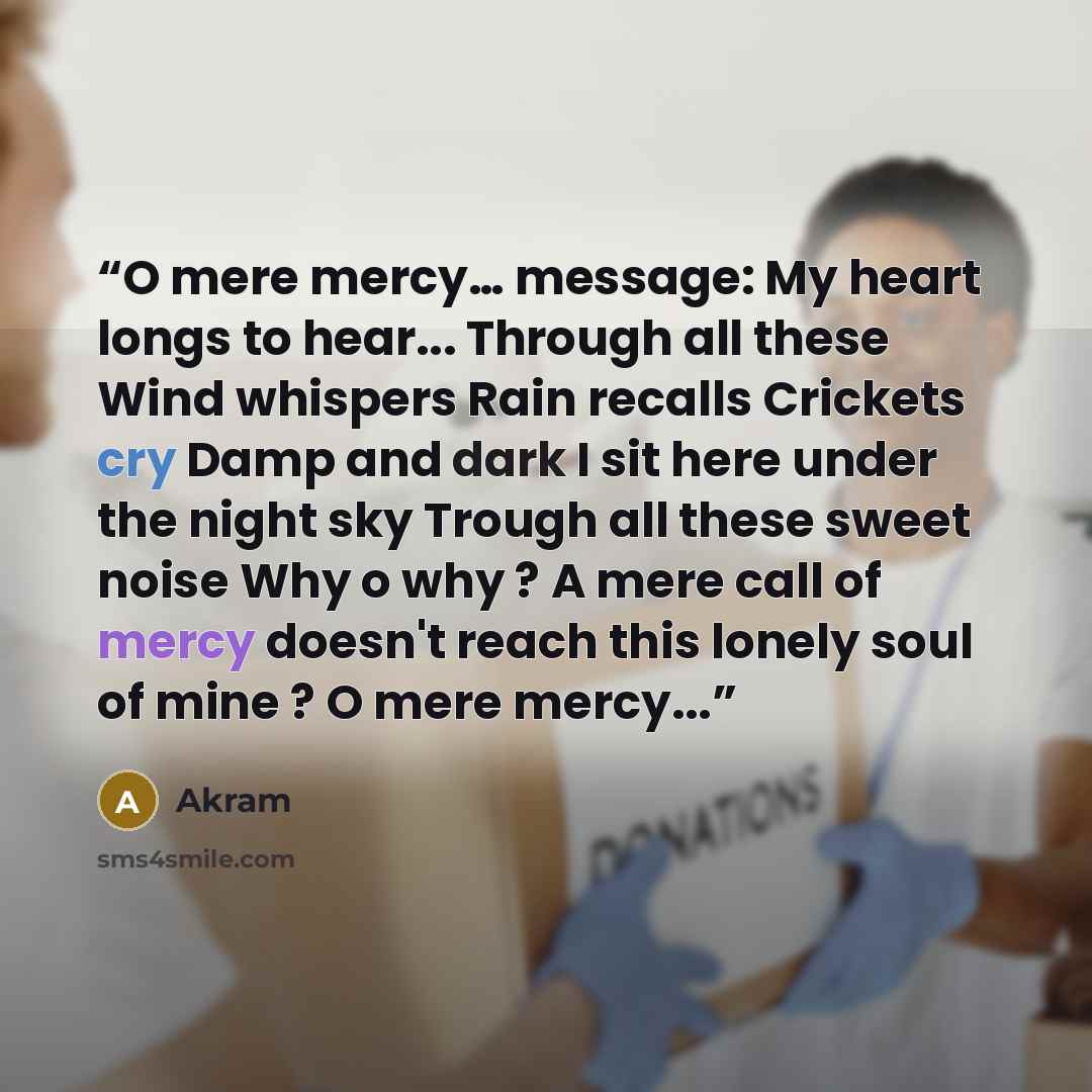 “O mere mercy… message: My heart longs to hear... Through all these Wind whispers Rain recalls Crickets cry Damp and dark I sit here under the night sky Trough all these sweet noise Why o why ? A mere call of mercy doesn't reach this lonely soul of mine ? O mere mercy...” quote by Akram