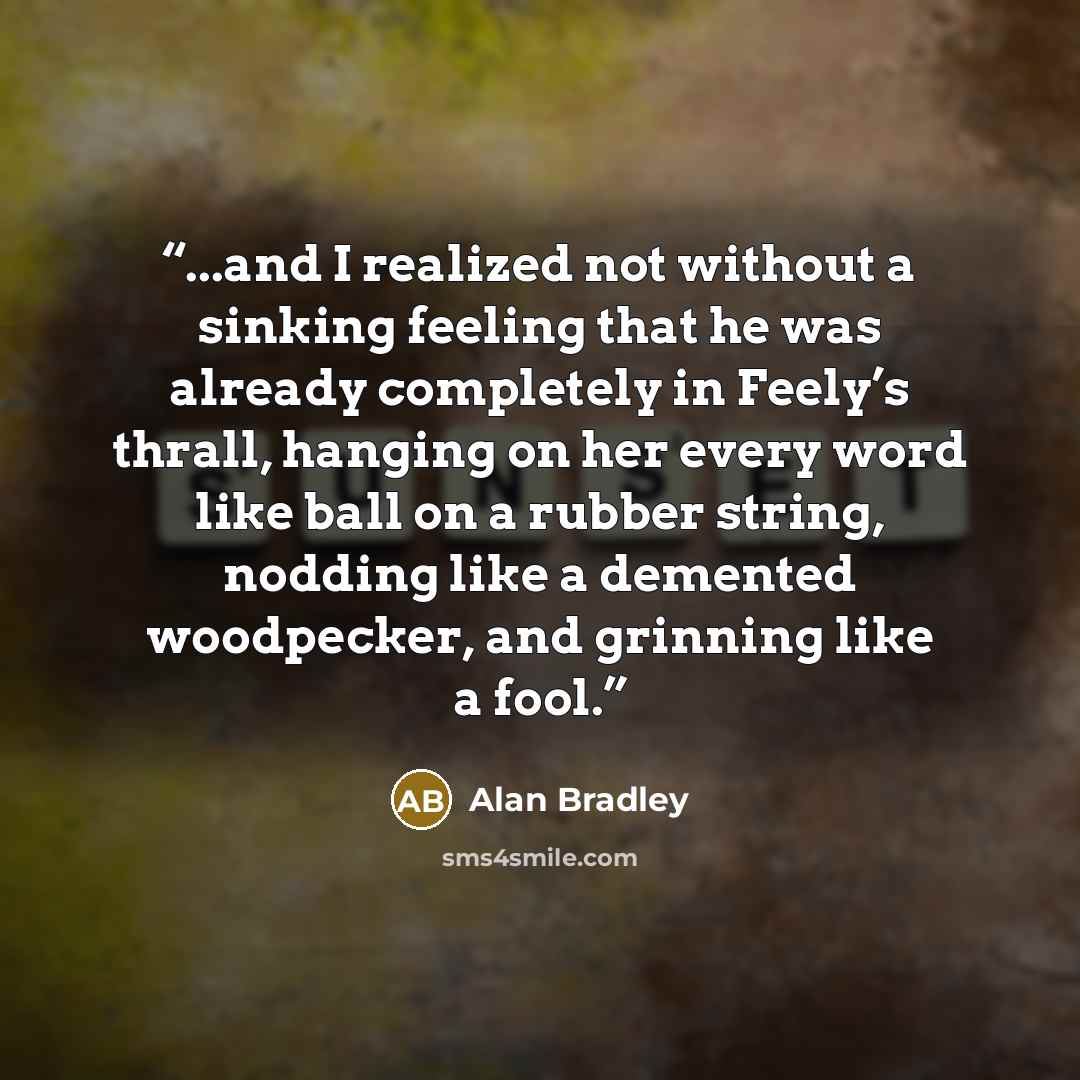 “...and I realized not without a sinking feeling that he was already completely in Feely’s thrall, hanging on her every word like ball on a rubber string, nodding like a demented woodpecker, and grinning like a fool.” quote by Alan Bradley