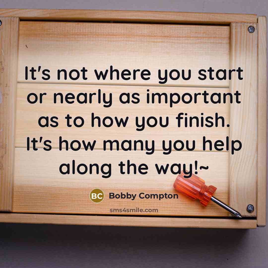 “It's not where you start or nearly as important as to how you finish. It's how many you help along the way!~” quote by Bobby Compton