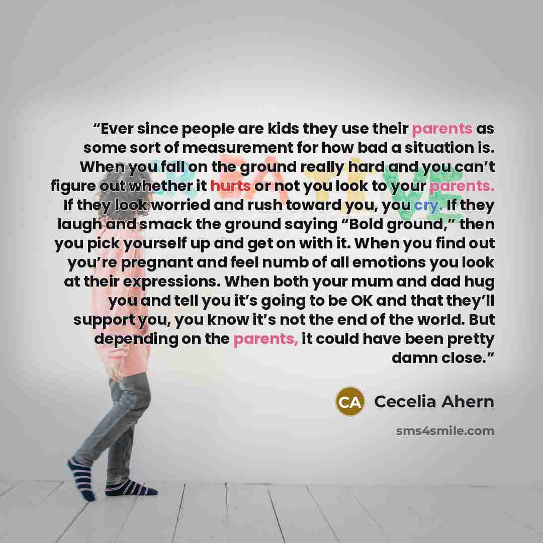 “Ever since people are kids they use their parents as some sort of measurement for how bad a situation is. When you fall on the ground really hard and you can’t figure out whether it hurts or not you look to your parents. If they look worried and rush toward you, you cry. If they laugh and smack…” quote by Cecelia Ahern