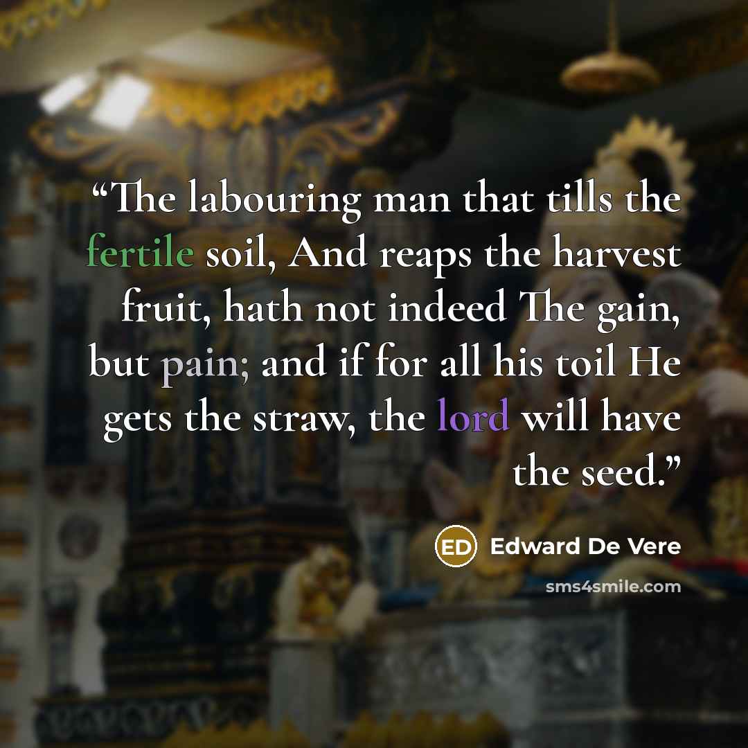 “The labouring man that tills the fertile soil, And reaps the harvest fruit, hath not indeed The gain, but pain; and if for all his toil He gets the straw, the lord will have the seed.” quote by Edward De Vere