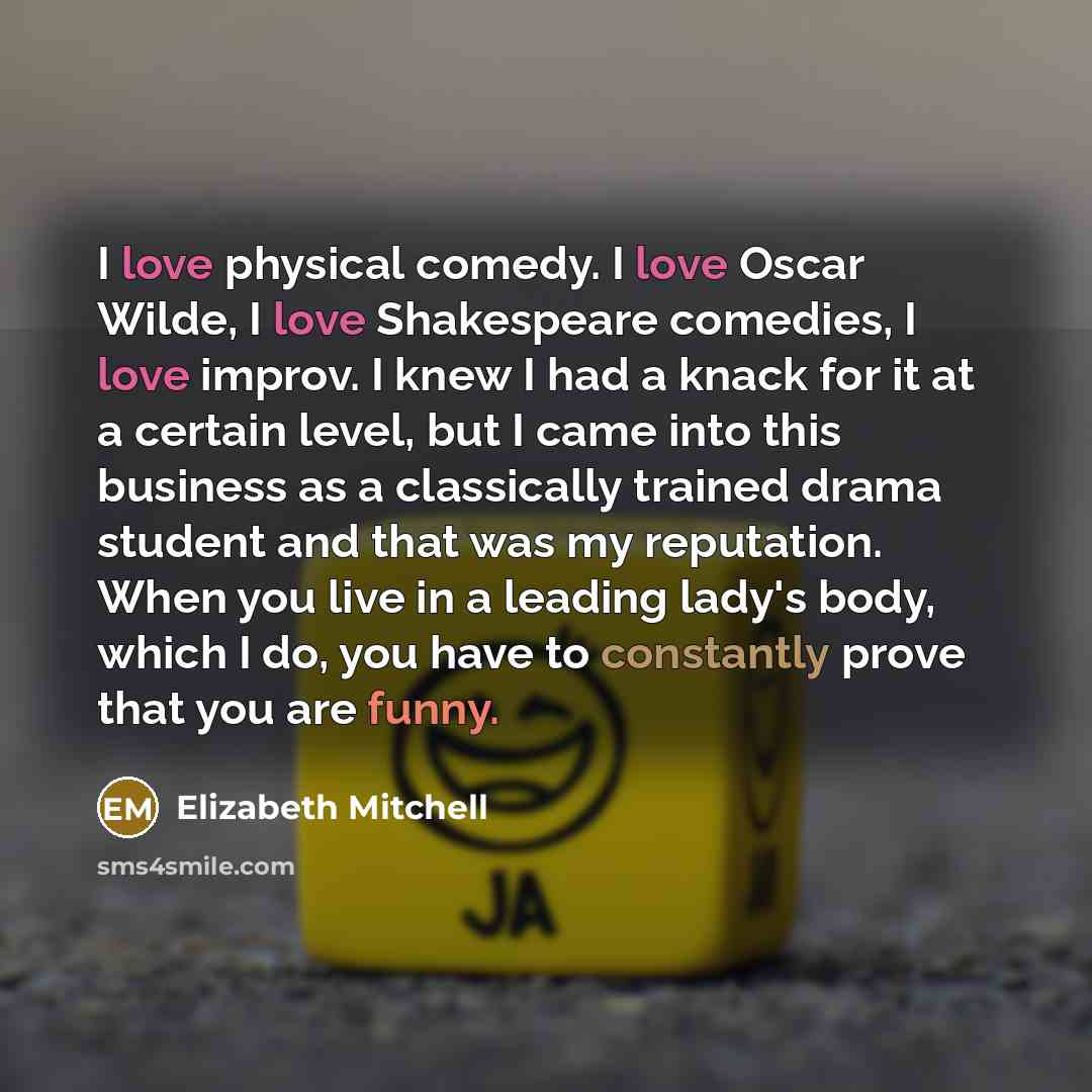 “I love physical comedy. I love Oscar Wilde, I love Shakespeare comedies, I love improv. I knew I had a knack for it at a certain level, but I came into this business as a classically trained drama student and that was my reputation. When you live in a leading lady's body, which I do, you have to…” quote by Elizabeth Mitchell