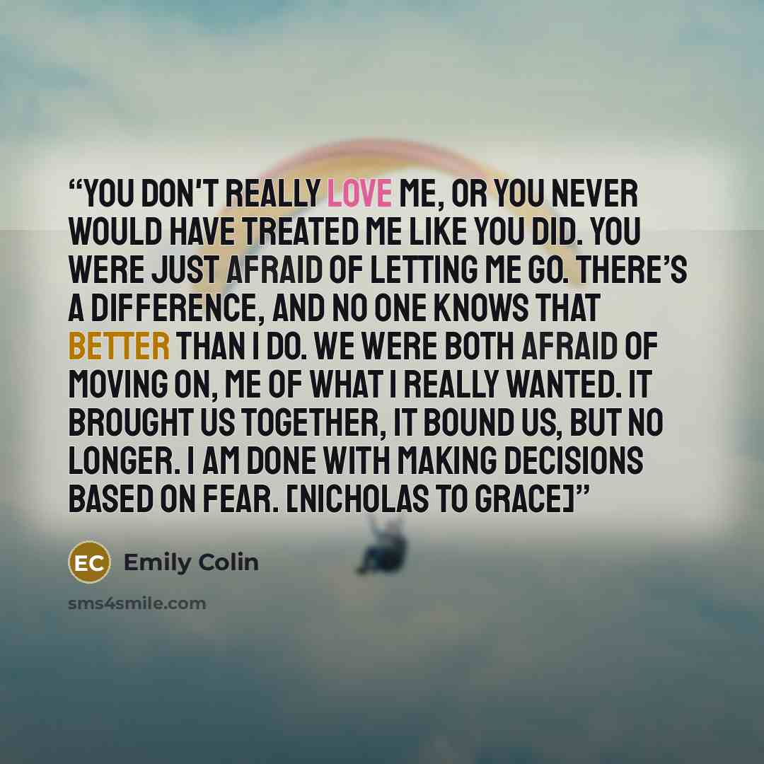“You don't really love me, or you never would have treated me like you did. You were just afraid of letting me go. There’s a difference, and no one knows that better than I do. We were both afraid of moving on, me of what I really wanted. It brought us together, it bound us, but no longer. I am…” quote by Emily Colin