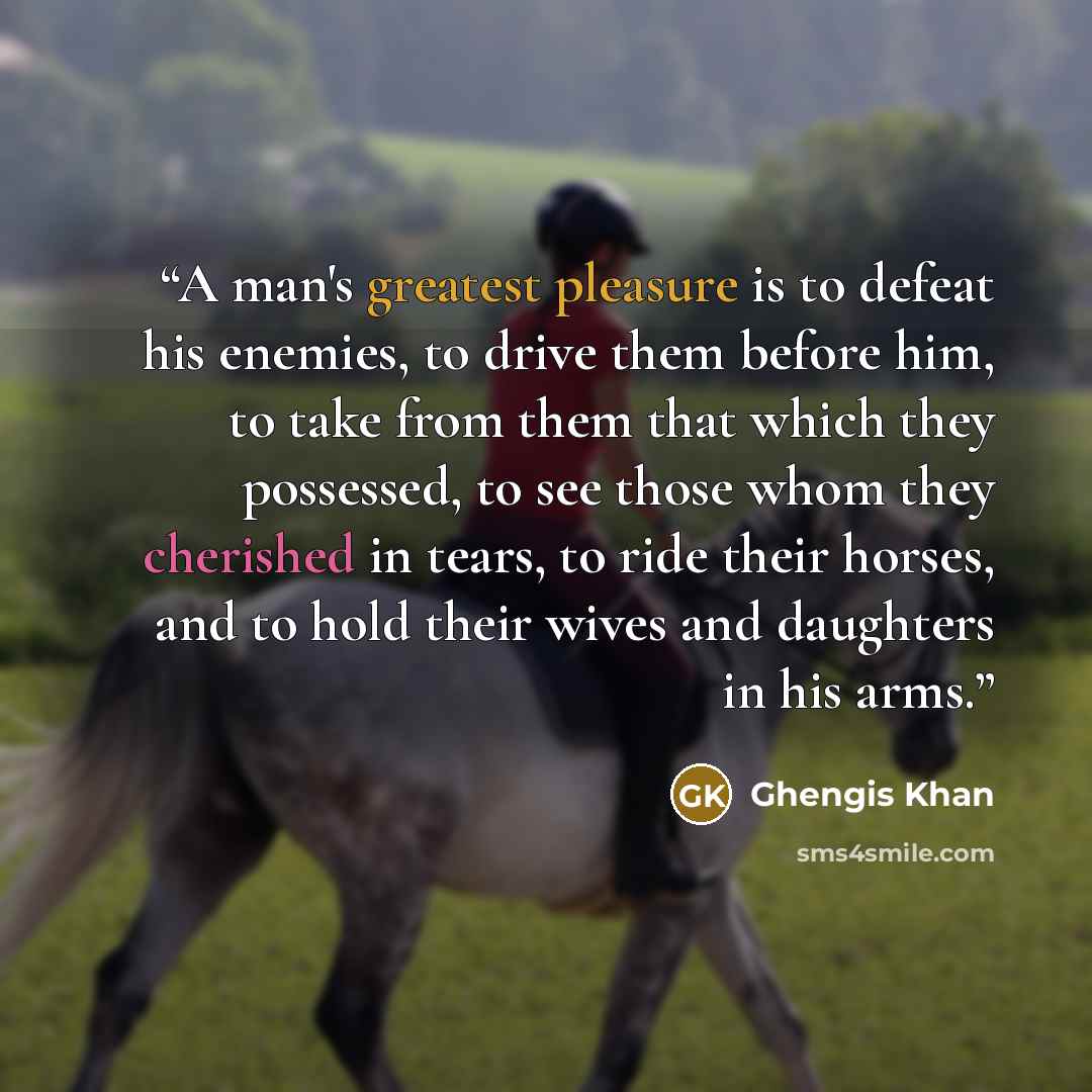 “A man's greatest pleasure is to defeat his enemies, to drive them before him, to take from them that which they possessed, to see those whom they cherished in tears, to ride their horses, and to hold their wives and daughters in his arms.” quote by Ghengis Khan