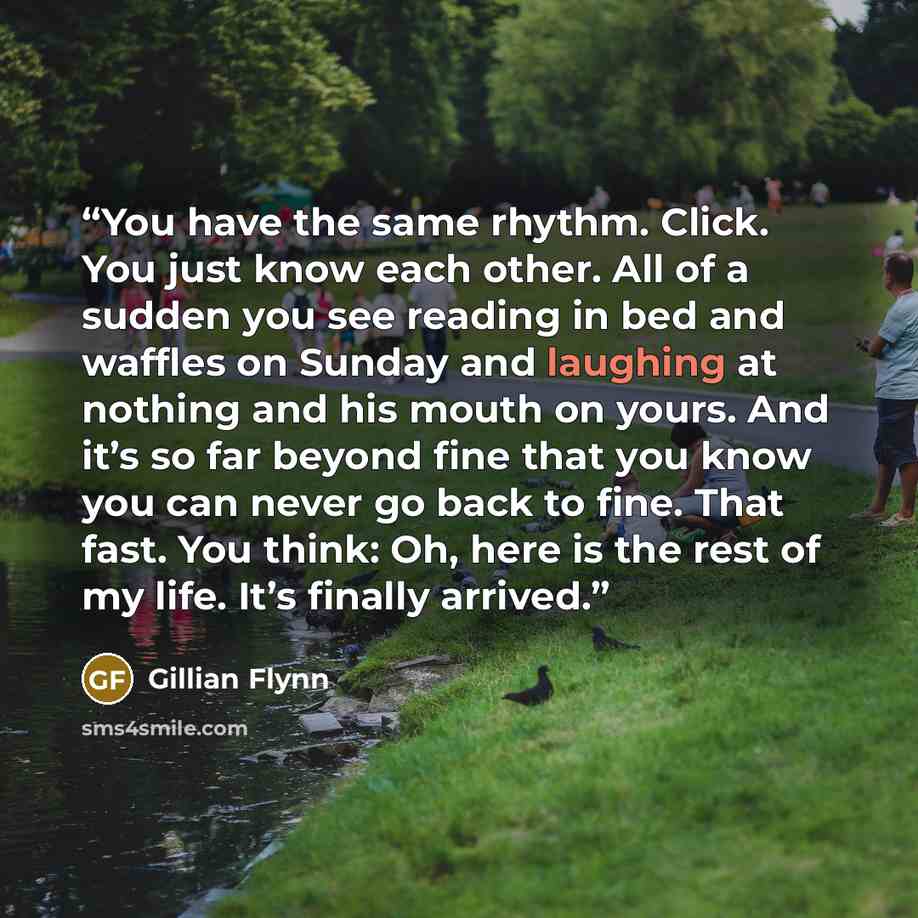 “You have the same rhythm. Click. You just know each other. All of a sudden you see reading in bed and waffles on Sunday and laughing at nothing and his mouth on yours. And it’s so far beyond fine that you know you can never go back to fine. That fast. You think: Oh, here is the rest of my life…” quote by Gillian Flynn