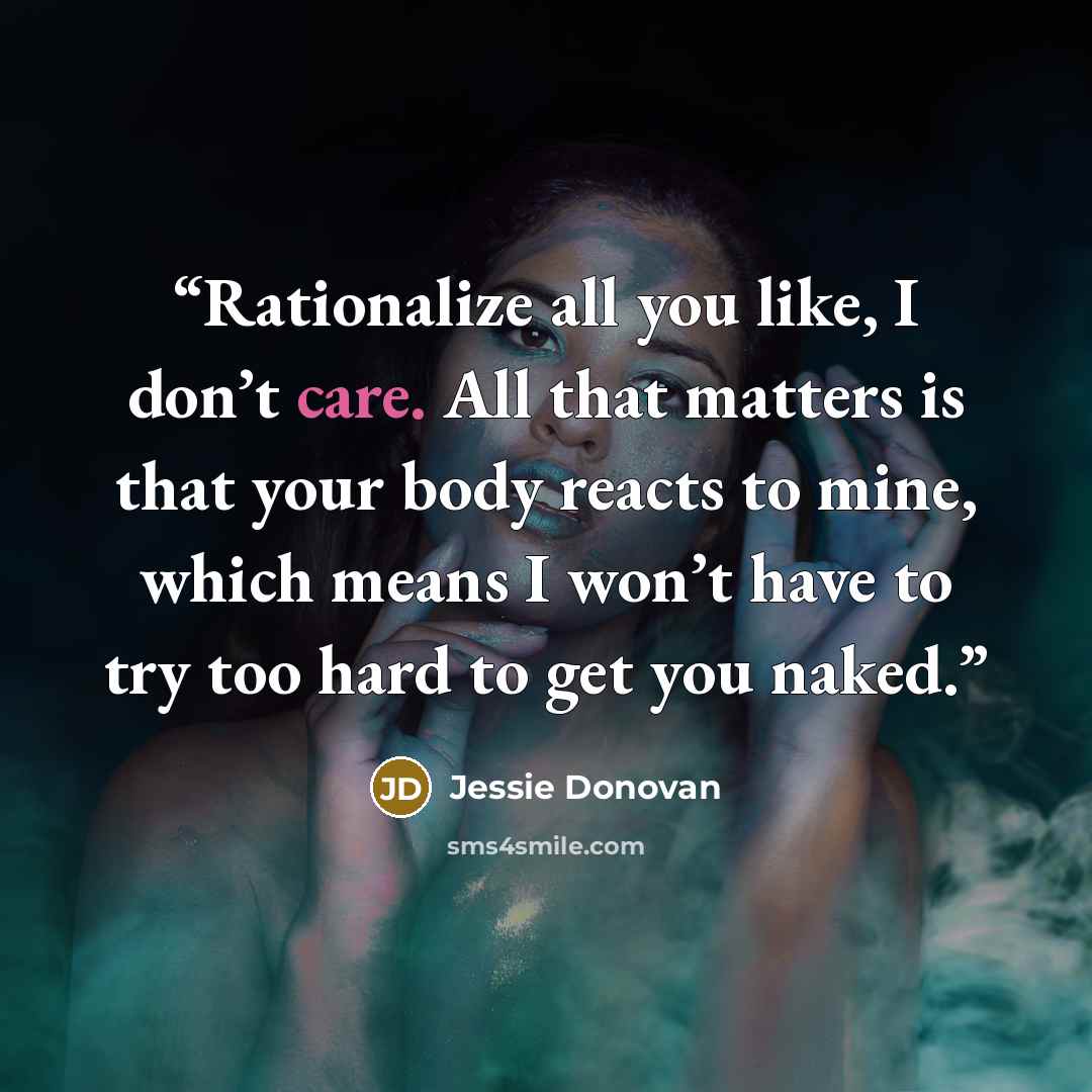 “Rationalize all you like, I don’t care. All that matters is that your body reacts to mine, which means I won’t have to try too hard to get you naked.” quote by Jessie Donovan