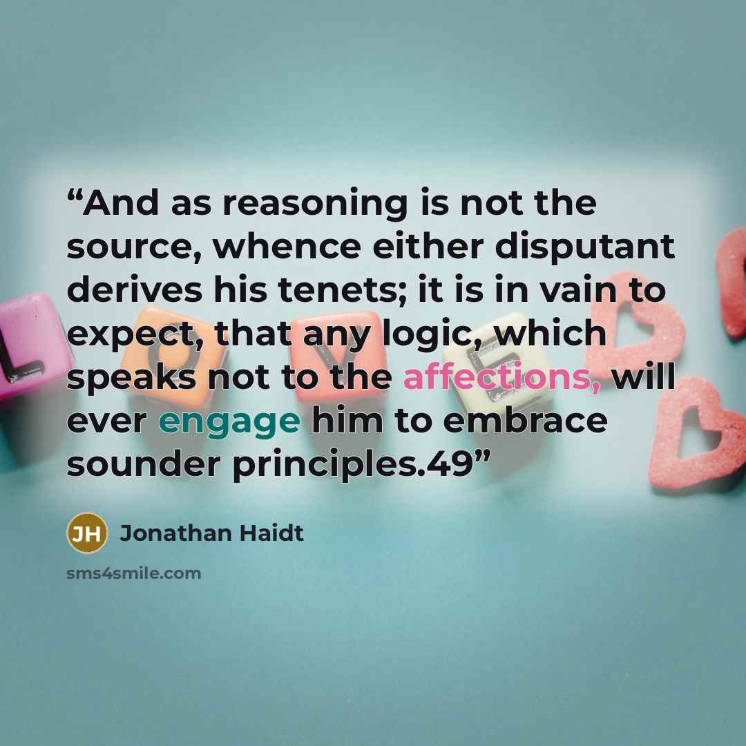 “And as reasoning is not the source, whence either disputant derives his tenets; it is in vain to expect, that any logic, which speaks not to the affections, will ever engage him to embrace sounder principles.49” quote by Jonathan Haidt